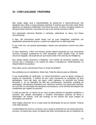 43 - COM LEALDADE FRATERNA



Meu amigo: alega você a impossibilidade de aceitar-nos a sobrevivência,por não
atestarem seus olhos a nossa presença espiritual. E acentua que não pode copiar Santo
Agostinho na repentina modificação. É provável que você, no intimo, se julgue superior ao
discípulo Santo Ambrosio, mas pode crer que a sua duvida é leviana e infantil.

Sua declaração menciona filósofos e cientistas, salientando os ateus com frases
louvaminheiras.

A rigor, não deveríamos perder tempo com as suas indagações; entretanto, por
despertarem pensamentos graves, cumpre-nos registrá-las e a elas responder.

É que você vive, em grande percentagem, daquilo que permanece invisível aos olhos
mortais.

O cacto espinhoso, a florir num deserto, jamais saberia responder por que miraculosos
recursos consegue sustentar-se no chão ressequido. Assim também você, na trama
escura da negação, não explicará por que razoes exibe a flor preciosa da inteligência.

Sua cabeça abriga raciocínios e hipóteses, com recheio de sarcasmo evidente, para
concluir que a civilização é um castelo de cartas a precipitar-se, indefinidamente, no
despenhadeiro da sepultura.

Seus olhos, porem, permanecem fixos no "prato de lentilhas".

Seu problema é puro imediatismo. Nada mais. Falta-lhe alicerce para as reflexões.

A sua incapacidade de verificação, no campo fenomênico a que se ajusta, começa no
enigma do nascimento. A historia de seu corpo transcende as anotações da ficha
genealógica. Você não sabe, por agora, como ingressou no santuário das formas
terrestres e, se um biologista lhe fala dos cromossomos, elucidando questões de
embriologia, naturalmente acreditará ouvir mentiroso romance com presunção cientifica.
Se você não viu a formação dos elementos microscópicos, como admitirá elucidações dos
compêndios que cogitam do assunto?

À noite de cada dia, no retorno ao lar, seus ouvidos solicitam do aparelho radiofônico o
noticiário das capitais estrangeiras e recebem informações positivas de Roma e
Washington. No entanto, você não enxerga os fios através dos quais chegam as
mensagens que reclama.

Seus órgãos absorvem do ar a maior parte da alimentação de que se mantém. Todavia
você nada percebe.

A enfermidade lhe corrói as vísceras e que o obriga a empenhar-se nas casas bancarias,
procede, na maioria das vezes, do ataque das feras microscópicas que se multiplicam ao



                                                                                     110
 