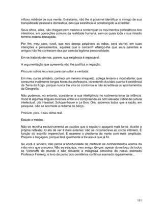 influxo mórbido de sua mente. Entretanto, não lhe é possível identificar o inimigo de sua
tranqüilidade pessoal e domestica, em cuja existência é constrangido a acreditar.

Seus olhos, alias, não chegam nem mesmo a contemplar os movimentos peristálticos dos
intestinos, em operações comuns da realidade humana, sem os quais toda a sua missão
terrena estaria ameaçada.

Por fim, meu caro, você, que nos deseja palpáveis as mãos, será visível, em suas
intenções e pensamentos, aqueles que o cercam? Afianço-lhe que seus parentes e
amigos não lhe conhecem dez por cem da legitima personalidade.

Em se tratando de nos, porem, sua exigência é impecável.

A argumentação que apresenta não lhe justifica a negação.

Procure outros recursos para consultar a verdade.

Em meu curso primário, conheci um menino irrequieto, colega leviano e inconstante, que
consumia inutilmente longas horas da professora, levantando duvidas quanto à existência
da Terra do Fogo, porque nunca lhe vira os contornos e não acreditava os apontamentos
da Geografia.

Não podemos, no entanto, considerar a sua inteligência no rudimentarismo da infância.
Você lê algumas línguas diversas entre si e compreende-as com elevado índice de cultura
intelectual, cita Haeckel, Schopenhauer e Le Bon. Ora, sabemos todos que a razão, em
pesquisa, não se acomoda a redoma do berço.

Procure, pois, o seu clima real.

Estude e medite.

Não se recolha exclusivamente as pupilas que o sepulcro apagará mais tarde. Auxilie a
própria reflexão. O ato de ver é mais extenso: não se circunscreve ao corpo efêmero. É
função do espírito imperecível. E examine o problema da morte com mais amplitude.
Prepare a bagagem, porque fará igualmente a travessia que já fiz.

Se você é sincero, não perca a oportunidade de melhorar os conhecimentos acerca da
vida nova que o espera. Não se esqueça, meu amigo, de que, apesar do esforço de todos
os Voronoffs do mundo e não obstante a milagrosa penicilina do nosso estimado
Professor Fleming, o livro de ponto dos cemitérios continua assinado regularmente...




                                                                                     111
 