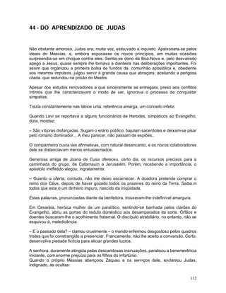 44 - DO APRENDIZADO DE JUDAS


Não obstante amoroso, Judas era, muita vez, estouvado e inquieto. Apaixonara-se pelos
ideais do Messias, e, embora esposasse os novos princípios, em muitas ocasiões
surpreendia-se em choque contra eles. Sentia-se dono da Boa-Nova e, pelo desvairado
apego a Jesus, quase sempre lhe tornava a dianteira nas deliberações importantes. Foi
assim que organizou a primeira bolsa de fundos da. comunhão apostólica e, obediente
aos mesmos impulsos, julgou servir à grande causa que abraçara, aceitando a perigosa
cilada. que redundou na prisão do Mestre.

Apesar dos estudos renovadores a que sinceramente se entregara, preso aos conflitos
íntimos que lhe caracterizavam o modo de ser, ignorava o processo de conquistar
simpatias.

Trazia constantemente nas lábios uma, referência amarga, um conceito infeliz.

Quando Levi se reportava a alguns funcionários de Herodes, simpáticos ao Evangelho,
dizia, mordaz:

– São víboras disfarçadas. Sugam o erário público, bajulam sacerdotes e deixam-se pisar
pelo romano dominador... A meu parecer, não passam de espiões..

O companheiro ouvia tais afirmativas, com natural desencanto, e os novos colaboradores
dele se distanciavam menos entusiasmados.

Generosa amiga de Joana de Cusa ofereceu, certo dia, os recursos precisos para a
caminhada do grupo, de Cafarnaum a Jerusalém. Porém, recebendo a importância, o
apóstolo irrefletido alegou, ingratamente:

– Guardo a oferta; contudo, não me deixo escarnecer. A doadora pretende comprar o
reino dos Céus, depois de haver gozado todos os prazeres do reino da Terra. Saiba.m
todos que este ó um dinheiro impuro, nascido da iniqüidade.

Estas palavras, pronunciadas diante da benfeitora, trouxeram-lhe indefinível amargura.

Em Cesaréia, heróica mulher de um paralítico, sentindo-se banhada pelos clarões do
Evangelho, abriu as portas do reduto doméstico aos desamparados da sorte. Órfãos e
doentes buscaram-lhe o acolhimento fraternal. O discípulo atrabiliário, no entanto, não se
esquivou à, maledicência:

– E o passado dela? – clamou cruelmente – o marido enfermou desgostoso pelos quadros
tristes que foi constrangido a presenciar. Francamente, não lhe aceito a conversão. Certo,
desenvolve piedade fictícia para aliciar grandes lucros.

A senhora, duramente atingida pelas descaridosas insinuações, paralisou a benemerência
iniciante, com enorme prejuízo para os filhos do infortúnio.
Quando o próprio Messias abençoou Zaqueu e os serviços dele, exclamou Judas,
indignado, às ocultas:


                                                                                      112
 