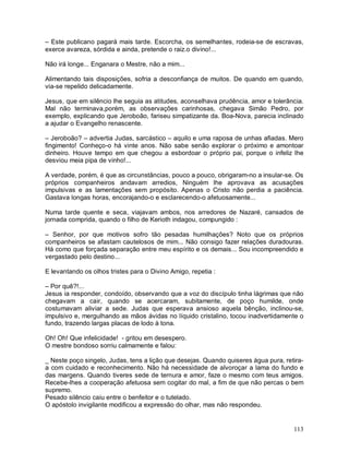 – Este publicano pagará mais tarde. Escorcha, os semelhantes, rodeia-se de escravas,
exerce avareza, sórdida e ainda, pretende o raiz.o divino!...

Não irá longe... Enganara o Mestre, não a mim...

Alimentando tais disposições, sofria a desconfiança de muitos. De quando em quando,
via-se repelido delicadamente.

Jesus, que em silêncio lhe seguia as atitudes, aconselhava prudência, amor e tolerância.
Mal não terminava,porém, as observações carinhosas, chegava Simão Pedro, por
exemplo, explicando que Jeroboão, fariseu simpatizante da. Boa-Nova, parecia inclinado
a ajudar o Evangelho renascente.

– Jeroboão? – advertia Judas, sarcástico – aquilo e uma raposa de unhas afiadas. Mero
fingimento! Conheço-o há vinte anos. Não sabe senão explorar o próximo e amontoar
dinheiro. Houve tempo em que chegou a esbordoar o próprio pai, porque o infeliz lhe
desviou meia pipa de vinho!...

A verdade, porém, é que as circunstâncias, pouco a pouco, obrigaram-no a insular-se. Os
próprios companheiros andavam arredios, Ninguém lhe aprovava as acusações
impulsivas e as lamentações sem propósito. Apenas o Cristo não perdia a paciência.
Gastava longas horas, encorajando-o e esclarecendo-o afetuosamente...

Numa tarde quente e seca, viajavam ambos, nos arredores de Nazaré, cansados de
jornada comprida, quando o filho de Kerioth indagou, compungido :

– Senhor, por que motivos sofro tão pesadas humilhações? Noto que os próprios
companheiros se afastam cautelosos de mim... Não consigo fazer relações duradouras.
Há como que forçada separação entre meu espírito e os demais... Sou incompreendido e
vergastado pelo destino...

E levantando os olhos tristes para o Divino Amigo, repetia :

– Por quê?!...
Jesus ia responder, condoído, observando que a voz do discípulo tinha lágrimas que não
chegavam a cair, quando se acercaram, subitamente, de poço humilde, onde
costumavam aliviar a sede. Judas que esperava ansioso aquela bênção, inclinou-se,
impulsivo e, mergulhando as mãos ávidas no líquido cristalino, tocou inadvertidamente o
fundo, trazendo largas placas de lodo à tona.

Oh! Oh! Que infelicidade! - gritou em desespero.
O mestre bondoso sorriu calmamente e falou:

_ Neste poço singelo, Judas, tens a lição que desejas. Quando quiseres água pura, retira-
a com cuidado e reconhecimento. Não há necessidade de alvoroçar a lama do fundo e
das margens. Quando tiveres sede de ternura e amor, faze o mesmo com teus amigos.
Recebe-lhes a cooperação afetuosa sem cogitar do mal, a fim de que não percas o bem
supremo.
Pesado silêncio caiu entre o benfeitor e o tutelado.
O apóstolo invigilante modificou a expressão do olhar, mas não respondeu.


                                                                                     113
 