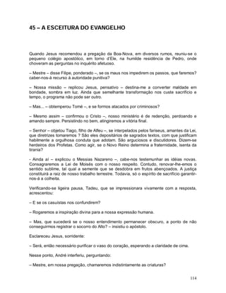 45 – A ESCEITURA DO EVANGELHO



Quando Jesus recomendou a pregação da Boa-Nova, em diversos rumos, reuniu-se o
pequeno colégio apostólico, em torno d’Ele, na humilde residência de Pedro, onde
choveram as perguntas no inquérito afetuoso.

– Mestre – disse Filipe, ponderado –, se os maus nos impedirem os passos, que faremos?
caber-nos-á recurso à autoridade punitiva?

– Nossa missão – replicou Jesus, pensativo – destina-me a converter maldade em
bondade, sombra em luz. Ainda que semelhante transformação nos custe sacrifício e
tempo, o programa não pode ser outro.

– Mas... – obtemperou Tomé –, e se formos atacados por criminosos?

– Mesmo assim – confirmou o Cristo –, nosso ministério é de redenção, perdoando e
amando sempre. Persistindo no bem, atingiremos a vitória final.

– Senhor – objetou Tiago, filho de Alfeu –, se interpelados pelos fariseus, amantes da Lei,
que diretrizes tomaremos ? São eles depositários de sagrados textos, com que justificam
habilmente a orgulhosa conduta que adotam. São arguciosos e discutidores. Dizem-se
herdeiros dos Profetas. Como agir, se o Novo Reino determina a fraternidade, isenta da
tirania?

- Ainda aí – explicou o Messias Nazareno –, cabe-nos testemunhar as idéias novas.
Consagraremos a Lei de Moisés com o nosso respeito. Contudo, renovar-lhe-emos o
sentido sublime, tal qual a semente que se desdobra em frutos abençoados. A justiça
constituirá a raiz de nosso trabalho terrestre. Todavia, só o espírito de sacrifício garantir-
nos-á a colheita.

Verificando-se ligeira pausa, Tadeu, que se impressionara vivamente com a resposta,
acrescentou:

– E se os casuístas nos confundirem?

– Rogaremos a inspiração divina para a nossa expressão humana.

– Mas, que sucederá se o nosso entendimento permanecer obscuro, a ponto de não
conseguirmos registrar o socorro do Alto? – insistiu o apóstolo.

Esclareceu Jesus, sorridente:

– Será, então necessário purificar o vaso do coração, esperando a claridade de cima.

Nesse ponto, André interferiu, perguntando:

– Mestre, em nossa pregação, chamaremos indistintamente as criaturas?


                                                                                          114
 