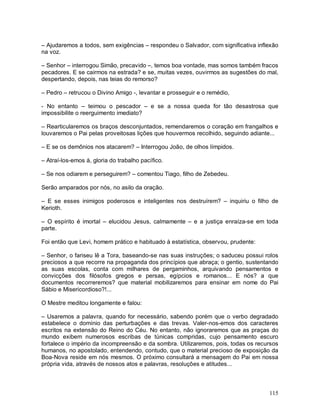 – Ajudaremos a todos, sem exigências – respondeu o Salvador, com significativa inflexão
na voz.

– Senhor – interrogou Simão, precavido –, temos boa vontade, mas somos também fracos
pecadores. E se cairmos na estrada? e se, muitas vezes, ouvirmos as sugestões do mal,
despertando, depois, nas teias do remorso?

– Pedro – retrucou o Divino Amigo -, levantar e prosseguir e o remédio,

- No entanto – teimou o pescador – e se a nossa queda for tão desastrosa que
impossibilite o reerguimento imediato?

– Rearticularemos os braços desconjuntados, remendaremos o coração em frangalhos e
louvaremos o Pai pelas proveitosas lições que houvermos recolhido, seguindo adiante...

– E se os demônios nos atacarem? – Interrogou João, de olhos límpidos.

– Atraí-los-emos à, gloria do trabalho pacífico.

– Se nos odiarem e perseguirem? – comentou Tiago, filho de Zebedeu.

Serão amparados por nós, no asilo da oração.

– E se esses inimigos poderosos e inteligentes nos destruírem? – inquiriu o filho de
Kerioth.

– O espírito é imortal – elucidou Jesus, calmamente – e a justiça enraíza-se em toda
parte.

Foi então que Levi, homem prático e habituado à estatística, observou, prudente:

– Senhor, o fariseu lê a Tora, baseando-se nas suas instruções; o saduceu possui rolos
preciosos a que recorre na propaganda dos princípios que abraça; o gentio, sustentando
as suas escolas, conta com milhares de pergaminhos, arquivando pensamentos e
convicções dos filósofos gregos e persas, egípcios e romanos... E nós? a que
documentos recorreremos? que material mobilizaremos para ensinar em nome do Pai
Sábio e Misericordioso?!...

O Mestre meditou longamente e falou:

– Usaremos a palavra, quando for necessário, sabendo porém que o verbo degradado
estabelece o domínio das perturbações e das trevas. Valer-nos-emos dos caracteres
escritos na extensão do Reino do Céu. No entanto, não ignoraremos que as praças do
mundo exibem numerosos escribas de túnicas compridas, cujo pensamento escuro
fortalece o império da incompreensão e da sombra. Utilizaremos, pois, todas os recursos
humanos, no apostolado, entendendo, contudo, que o material precioso de exposição da
Boa-Nova reside em nós mesmos. O próximo consultará a mensagem do Pai em nossa
própria vida, através de nossos atos e palavras, resoluções e atitudes...



                                                                                   115
 