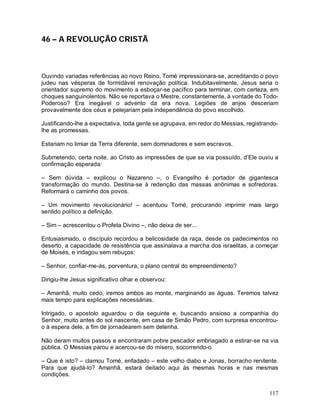 46 – A REVOLUÇÃO CRISTÃ



Ouvindo variadas referências ao novo Reino, Tomé impressionara-se, acreditando o povo
judeu nas vésperas de formidável renovação política. Indubitavelmente, Jesus seria o
orientador supremo do movimento a esboçar-se pacífico para terminar, com certeza, em
choques sanguinolentos. Não se reportava o Mestre, constantemente, à vontade do Todo-
Poderoso? Era inegável o advento da era nova. Legiões de anjos desceriam
provavelmente dos céus e pelejariam pela independência do povo escolhido.

Justificando-lhe a expectativa, toda gente se agrupava, em redor do Messias, registrando-
lhe as promessas.

Estariam no limiar da Terra diferente, sem dominadores e sem escravos.

Submetendo, certa noite, ao Cristo as impressões de que se via possuído, d’Ele ouviu a
confirmação esperada:

– Sem dúvida – explicou o Nazareno –, o Evangelho é portador de gigantesca
transformação do mundo. Destina-se à redenção das massas anônimas e sofredoras.
Reformará o caminho dos povos.

– Um movimento revolucionário! – acentuou Tomé, procurando imprimir mais largo
sentido político a definição.

– Sim – acrescentou o Profeta Divino –, não deixa de ser...

Entusiasmado, o discípulo recordou a belicosidade da raça, desde os padecimentos no
deserto, a capacidade de resistência que assinalava a marcha dos israelitas, a começar
de Moisés, e indagou sem rebuços:

– Senhor, confiar-me-ás, porventura, o plano central do empreendimento?

Dirigiu-lhe Jesus significativo olhar e observou:

– Amanhã, muito cedo, iremos ambos ao monte, marginando as águas. Teremos talvez
mais tempo para explicações necessárias.

Intrigado, o apostolo aguardou o dia seguinte e, buscando ansioso a companhia do
Senhor, muito antes do sol nascente, em casa de Simão Pedro, com surpresa encontrou-
o à espera dele, a fim de jornadearem sem detenha.

Não deram muitos passos e encontraram pobre pescador embriagado a estirar-se na via
pública. O Messias parou e acercou-se do mísero, socorrendo-o.

– Que é isto? – clamou Tomé, enfadado – este velho diabo e Jonas, borracho renitente.
Para que ajudá-lo? Amanhã, estará deitado aqui ás mesmas horas e nas mesmas
condições.


                                                                                     117
 