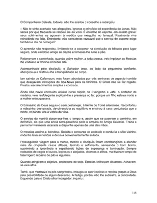 O Companheiro Celeste, todavia, não lhe aceitou o conselho e redargüiu:

– Não te sinto acertado nas alegações. Ignoras o princípio dd experiência de Jonas. Não
sabes por que fraqueza se rendeu ele ao vicio. È enfermo do espírito, em estado grave:
seus sofrimentos se agravam à medida que mergulha no lamaçal. Realmente vive
reincidindo na falta. Entretanto, não consideras razoável que o serviço de escorro exige
também o ato de começar?

O aprendiz não respondeu, limitando-se a cooperar na condução do bêbado para lugar
seguro, onde caridoso amigo se dispôs a fornecer-lhe lume e pão.

Retomavam a caminhada, quando pobre mulher, a toda pressa, veio implorar ao Messias
lhe visitasse a filhinha em febre alta.

Acompanhado pelo discípulo, o Salvador orou, ao lado da pequenina confiante,
abençoou-a e restituiu-lhe a tranqüilidade ao corpo.

Iam saindo de Cafarnaum, mas foram abordados por três senhoras de aspecto humilde
que desejavam instruções da Boa-Nova para os filhinhos. O Cristo não se fez rogado.
Prestou esclarecimentos simples e concisos.

Ainda não havia concluído aquele curso rápido de Evangelho e Jafé, o cortador de
madeira, veio resfolegante suplicar-lhe a presença no lar, porque um filho estava morto e
a mulher enlouquecera.

O Emissário de Deus seguiu-o sem pestanejar, à frente de Tomé silencioso. Reconfortou
a mãezinha desvairada, devolvendo-a ao equilíbrio e ensinou à casa perturbada que a
morte, no fundo, era a vitória da vida.

O serviço da manhã absorvera-lhes o tempo e, assim que se puseram a caminho, em
definitivo, eis que uma anciã semi-paralítica pede o amparo do Amigo Celestial. Trazia a
perna horrivelmente ulcerada e dispunha apenas de uma das mãos.

O messias acolhe-a, bondoso. Solicita o concurso do apóstolo e condu-la a sítio vizinho,
onde lhe lava as feridas e deixa-a convenientemente asilada.

Prosseguindo viagem para o monte, mestre e discípulo foram constrangidos a atender
mais de cinqüenta casos difíceis, lenindo o sofrimento, semeando o bom ânimo,
suprimindo a ignorância e espalhando lições de esperança e iluminação. Sempre
rodeados de cegos e loucos, leprosos e aleijados, doentes e aflitos, mal tiveram tempo de
fazer ligeiro repasto de pão e legumes.

Quando atingiram o objetivo, anoitecera de todo. Estrelas brilhavam distantes. Achavam-
se exaustos.

Tomé, que mostrava os pés sangrentos, enxugou o suor copioso e rendeu graças a Deus
pela possibilidade de algum descanso. A fadiga, porém, não lhe subtraíra, a curiosidade.
Erguendo para o Cristo olhar indagador, inquiriu :



                                                                                     118
 