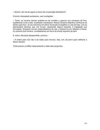 – Senhor, dar-me-ás agora a chave da conspiração libertadora?

O divino interpelado esclareceu, sem vacilações :

– Tomé, os homens deviam entediar-se de revoltas e guerras que começam de fora,
espalhando ruína e ódio, crueldade e desespero. Nossa iniciativa redentora verifica-se de
dentro para fora. Já nos achamos em plena revolução evangélica e o dia de hoje, com os
abençoados deveres que nos trouxe, representa segura resposta à indagação que
formulaste. Enquanto houver preponderância do mal, a traduzir-se em aflições e trevas,
no caminho dos homens, combateremos em favor do triunfo supremo do bem.

E, ante o discípulo desapontado, concluiu :

– A ordem para nós não é de matar para renovar, mas, sim, de servir para melhorar e
elevar sempre.

Tomé passou a refletir maduramente e nada mais perguntou.




                                                                                     119
 