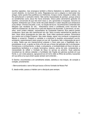 escritos sagrados, mas enxergava também a Eterna Sabedoria na abelha operosa; na
nuvem distante, no murmúrio do vento. Regozijava-se com a alegria e o bem-estar dos
amigos, tanto quanto lhes partilhava os infortúnios. Inveja e ciúme, despeito e cólera, não
lhe perturbavam o santuário interior. Não sentia necessidade de perdoar, porque amava
os semelhantes como Jesus lhe havia ensinado. Orava pelos adversários gratuitos do
caminho, convencido de que não eram maus e, sim, ignorantes e incapazes. Socorria os
ingratos, lembrando que o fruto verde não pode oferecer o sabor daquele que amadurece
a seu tempo. Chorava de júbilo, a sós, na oração de louvor, reconhecendo a extensão das
bênçãos que recebera do céu... Interpretava dores e problemas como recursos de
melhoria substancial. As lutas era,m para ele degraus de ascensão. O perversos, ao seu.
olhar, eram irmãos infelizes, necessitados de compaixão fraternal. Rua palavra jamais
condenava. Seus pés não caminhavam em vão. Seus ouvidos mantinham-se atentos ao
bem. Seus olhos enxergavam de maio alto. Suas mãos ajudavam sempre. Sintonizava
sua mente com a Esfera Superior. Seu maior desejo, agora, era conhecer o programa do
Mestre e cumpri-lo. Pregava a verdade e a ensinava a quantos procurassem ouvi-lo;
entretanto, experimentava maior prazer em ser útil. Guardava, feliz, a disposição de servir
a todos. Sabia que era imprescindível amparar o fraco para que a fragilidade não o
precipitasse no pó, e ajudar ao forte a fim de que a força mal aplicada não o envilecesse.
Conservava o conhecimento, o ideal, o entusiasmo, a combatividade em favor do bem, a
experiência benfeitora e a oração iluminativa, todavia, acima de tudo, compreendia a
necessidade de refletir a Vontade de Deus no serviço ao próximo. Suas palavras
revestiam-se de ciência celestial, a humildade não fingida era gloriosa auréola em sua
fronte, e, por onde passava, agrupavam-se em torno dele os filhos da sombra, buscando
em sua alma a luz que amam quase sempre sem entender...

O Senhor, encontrando-o em semelhante estado, estreitou-o nos braços, de coração a
coração, proclamando:

– Bem-aventurado o servo fiel que busca a Divina Vontade de Nosso Pai!

E, desde então, passou a habitar com o discípulo para sempre.




                                                                                        12
 