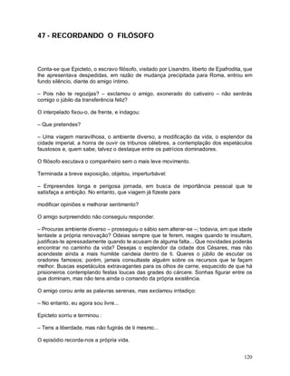 47 - RECORDANDO O FILÓSOFO



Conta-se que Epicteto, o escravo filósofo, visitado por Lisandro, liberto de Epafrodita, que
lhe apresentava despedidas, em razão de mudança precipitada para Roma, entrou em
fundo silêncio, diante do amigo íntimo.

– Pois não te regozijas? – exclamou o amigo, exonerado do cativeiro – não sentirás
comigo o júbilo da transferência feliz?

O interpelado fixou-o, de frente, e indagou:

– Que pretendes?

– Uma viagem maravilhosa, o ambiente diverso, a modificação da vida, o esplendor da
cidade imperial, a honra de ouvir os tribunos célebres, a contemplação dos espetáculos
faustosos e, quem sabe, talvez o destaque entre os patrícios dominadores.

O filósofo escutava o companheiro sem o mais leve movimento.

Terminada a breve exposição, objetou, imperturbável:

– Empreendes longa e perigosa jornada, em busca de importância pessoal que te
satisfaça a ambição. No entanto, que viagem já fizeste para

modificar opiniões e melhorar sentimento?

O amigo surpreendido não conseguiu responder.

– Procuras ambiente diverso – prosseguiu o sábio sem alterar-se –; todavia, em que idade
tentaste a própria renovação? Odeias sempre que te ferem, reages quando te insultam,
justificas-te apressadamente quando te acusam de alguma falta... Que novidades poderás
encontrar no caminho da vida? Desejas o esplendor da cidade dos Césares, mas não
acendeste ainda a mais humilde candeia dentro de ti. Queres o júbilo de escutar os
oradores famosos; porém, jamais consultaste alguém sobre os recursos que te façam
melhor. Buscas espetáculos extravagantes para os olhos de carne, esquecido de que há
prisioneiros contemplando festas loucas das grades do cárcere. Sonhas figurar entre os
que dominam, mas não tens ainda o comando da própria existência.

O amigo corou ante as palavras serenas, mas exclamou irritadiço:

– No entanto, eu agora sou livre...

Epicteto sorriu e terminou :

– Tens a liberdade, mas não fugirás de ti mesmo...

O episódio recorda-nos a própria vida.


                                                                                        120
 