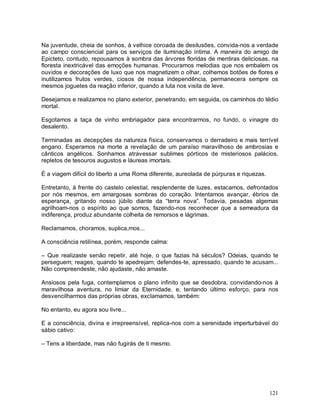 Na juventude, cheia de sonhos, à velhice coroada de desilusões, convida-nos a verdade
ao campo consciencial para os serviços de iluminação íntima. A maneira do amigo de
Epicteto, contudo, repousamos à sombra das árvores floridas de mentiras deliciosas, na
floresta inextricável das emoções humanas. Procuramos melodias que nos embalem os
ouvidos e decorações de luxo que nos magnetizem o olhar, colhemos botões de flores e
inutilizamos frutos verdes, ciosos de nossa independência, permanecera sempre os
mesmos joguetes da reação inferior, quando a luta nos visita de leve.

Desejamos e realizamos no plano exterior, penetrando, em seguida, os caminhos do tédio
mortal.

Esgotamos a taça de vinho embriagador para encontrarmos, no fundo, o vinagre do
desalento.

Terminadas as decepções da natureza física, conservamos o derradeiro e mais terrível
engano. Esperamos na morte a revelação de um paraíso maravilhoso de ambrosias e
cânticos angélicos. Sonhamos atravessar sublimes pórticos de misteriosos palácios,
repletos de tesouros augustos e láureas imortais.

É a viagem difícil do liberto a uma Roma diferente, aureolada de púrpuras e riquezas.

Entretanto, à frente do castelo celestial, resplendente de luzes, estacamos, defrontados
por nós mesmos, em amargosas sombras do coração. Intentamos avançar, ébrios de
esperança, gritando nosso júbilo diante da “terra nova”. Todavia, pesadas algemas
agrilhoam-nos o espírito ao que somos, fazendo-nos reconhecer que a semeadura da
indiferença, produz abundante colheita de remorsos e lágrimas.

Reclamamos, choramos, suplica,mos...

A consciência retilínea, porém, responde calma:

– Que realizaste senão repetir, até hoje, o que fazias há séculos? Odeias, quando te
perseguem; reages, quando te apedrejam; defendes-te, apressado, quando te acusam...
Não compreendeste, não ajudaste, não amaste.

Ansiosos pela fuga, contemplamos o plano infinito que se desdobra, convidando-nos à
maravilhosa aventura, no limiar da Eternidade, e, tentando último esforço, para nos
desvencilharmos das próprias obras, exclamamos, também:

No entanto, eu agora sou livre...

E a consciência, divina e irrepreensível, replica-nos com a serenidade imperturbável do
sábio cativo:

– Tens a liberdade, mas não fugirás de ti mesmo.




                                                                                        121
 