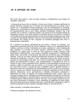 48 - A ATITUDE DO GUIA



Sob nosso olhar atento, o Guia do grupo começou a desempenhar suas funções de
orientador, explicando:

– Enriqueçamos nossa vida, de bênção. A morte, meus irmãos, é simples modificarão de
roteiros exteriores; preparai-vos, no entanto, a fim de atravessar-lhe os umbrais, com a
precisa luz. A encarnação terrestre representa curso de esclarecimento e ascensão.
Alegria e dor, contentamento e insatisfação, fartura e escassez constituem oportunidades
de engrandecimento para a alma. Nosso problema fundamental, portanto, não é tão
somente crer ou descrer. É imperioso aplicar os princípios da fé às situações difíceis da
experiência humana, como quem espanca as sombras. De que nos serviria a confiança
na Providência Divina sem aproveitarmos os dons da Previdência Celeste que nos situou
o espírito em aprendizado laborioso, tendo em vista nossa própria felicidade? Tudo, pois,
que fizerdes nos setores do bem, enquanto na transitória passagem pela Terra, é
essencial para a eternidade.

Se o Supremo Pai apenas aguardasse de nós outros o incenso da adoração, que
expressaria a grandiosa oficina do mundo? Brilhariam o Sol e a Lua, resplandeceriam as
estrelas, correriam as fontes, frutificariam as árvores, trabalharia o vento simplesmente
para satisfazer um punhado de crentes ociosos? Contentar-se-ia Deus, o Criador
Infatigável, em erguer para os filhos da Terra apenas um templo suntuoso onde
repousassem indefinidamente, sem qualquer finalidade progressiva? É indispensável,
desse modo, renovarmos o entendimento, elevando-nos em espírito para a Imortalidade
Vitoriosa. Junto de vós outros, alinham-se ferramentas preciosas na edificação sublime.
Chamam-se “obstáculos”, “provas” e “lutas”. Utilizando-as para o bem, sereis, em breve,
senhores de oportunidades mais altas, nos círculos de iluminação. Fadados ao glorioso
destino de cooperadores do Eterno, urge compreenderdes a importância de viver na
Crosta da Terra, como é importante para o aprendiz a justa apreciação da escola que o
prepara e edifica. O sofrimento, por isso mesmo, aí no mundo é apelo à ascensão. Sem
ele, seria difícil acordar a consciência para a realidade superior. Aguilhão benéfico, o
sofrimento evita-nos a precipitação nos despenhadeiros do mal, auxilia-nos a prosseguir,
entre as margens do caminho, mantendo-nos a correrão necessária ao êxito do plano
redentor. Busquemos, assim, aproveitar-lhe as bênçãos renovadoras, praticando a
fraternidade em todos os ângulos da bendita peregrinação para a frente. Não nos
interessa o passado escuro. Recebamos a claridade compassiva do presente, construindo
qualidades santificantes no santuário interior, convertendo-nos em tabernáculos vivos da
Vontade Augusta e Misericordiosa do Eterno. Para isso, meus amigos, auxiliemo-nos uns
aos outros, procuremos a verdade e o bem, atendendo as exigências do amor cristão.
Sem essa atitude pessoal de transformação para o entendimento e aplicação do Cristo, é
impossível aguardar mundos melhores, paisagens felizes ou venturas sem fim...

Nesse momento, o orientador interromper-se.

Finalizara a preleção? não sabíamos ao certo.




                                                                                     122
 