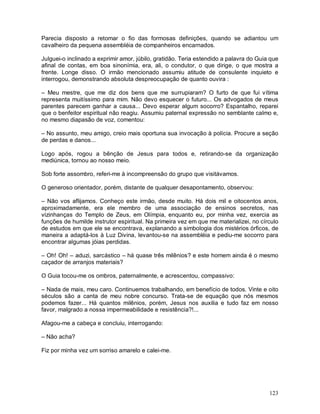 Parecia disposto a retomar o fio das formosas definições, quando se adiantou um
cavalheiro da pequena assembléia de companheiros encarnados.

Julguei-o inclinado a exprimir amor, júbilo, gratidão. Teria estendido a palavra do Guia que
afinal de contas, em boa sinonímia, era, ali, o condutor, o que dirige, o que mostra a
frente. Longe disso. O irmão mencionado assumiu atitude de consulente inquieto e
interrogou, demonstrando absoluta despreocupação de quanto ouvira :

– Meu mestre, que me diz dos bens que me surrupiaram? O furto de que fui vítima
representa muitíssimo para mim. Não devo esquecer o futuro... Os advogados de meus
parentes parecem ganhar a causa... Devo esperar algum socorro? Espantalho, reparei
que o benfeitor espiritual não reagiu. Assumiu paternal expressão no semblante calmo e,
no mesmo diapasão de voz, comentou:

– No assunto, meu amigo, creio mais oportuna sua invocação à polícia. Procure a seção
de perdas e danos...

Logo após, rogou a bênção de Jesus para todos e, retirando-se da organização
mediúnica, tornou ao nosso meio.

Sob forte assombro, referi-me à incompreensão do grupo que visitávamos.

O generoso orientador, porém, distante de qualquer desapontamento, observou:

– Não vos aflijamos. Conheço este irmão, desde muito. Há dois mil e oitocentos anos,
aproximadamente, era ele membro de uma associação de ensinos secretos, nas
vizinhanças do Templo de Zeus, em Olímpia, enquanto eu, por minha vez, exercia as
funções de humilde instrutor espiritual. Na primeira vez em que me materializei, no círculo
de estudos em que ele se encontrava, explanando a simbologia dos mistérios órficos, de
maneira a adaptá-los à Luz Divina, levantou-se na assembléia e pediu-me socorro para
encontrar algumas jóias perdidas.

– Oh! Oh! – aduzi, sarcástico – há quase três milênios? e este homem ainda é o mesmo
caçador de arranjos materiais?

O Guia tocou-me os ombros, paternalmente, e acrescentou, compassivo:

– Nada de mais, meu caro. Continuemos trabalhando, em benefício de todos. Vinte e oito
séculos são a canta de meu nobre concurso. Trata-se de equação que nós mesmos
podemos fazer... Há quantos milênios, porém, Jesus nos auxilia e tudo faz em nosso
favor, malgrado a nossa impermeabilidade e resistência?!...

Afagou-me a cabeça e concluiu, interrogando:

– Não acha?

Fiz por minha vez um sorriso amarelo e calei-me.




                                                                                        123
 