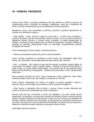 49 - HOMENS PRODÍGIOS



Conta-se que André, o discípulo prestimoso, tão logo observou o Senhor à procura de
coopera-dores para o ministério da salvação, compareceu, certo dia, à residência de
Pedro, com três companheiros que se candidatavam à divina companhia.

Recebeu-os Jesus, com serenidade e brandura, enquanto o apóstolo apresentava os
novatos com entusiasmo ingênuo.

– Este, Mestre – disse, tocando o braço do mais velho –, é Jacob, filho de Eliakim, o
condutor de cabras, que tem maravilhosas visões do oculto. Já viu os próprios demônios
flagelando homens imundos e, quando visitou Jerusalém, na última peregrinação ao
Templo, viu flamas de fogo celeste sobre os Pães da Proposição. Enxergou também os
espíritos de gloriosos antepassados entre os sacerdotes, surpreendendo sublimes
revelações do invisível.

Ante a expectação do Divino Amigo, o aprendiz acentuou:

– Parece-me excelente companheiro para os nossos trabalhos.

Jesus, contudo, pousando no candidato os olhos firmes, fez interrogativo gesto para
Jacob, que, docemente constrangido pela silenciosa atitude dele, informou:

– Sim... é verdade... Sou vidente do que está em secreto e pretendo receber lições da
nova escola. No entanto, receio a opinião pública,. Trabalho em casa de Prisco Bitínio, o
chefe romano, e recebo salário compensador. Se souberem por lá que freqüento estas
fileiras, provavelmente me expulsarão... Perderei meus proventos e minha família talvez
sofra fome...

Fêz-se grande quietude em torno. Jesus manteve-se quase impassível. Seus lábios
mostravam ligeiro sorriso que não chegava a evidenciar-se, de todo.

André, todavia, interessado em colocar os amigos no quadro apostólico, indicou o
segundo, judeu de meia-idade, que revelava no olhar arguciosa inteligência :

– Este, Senhor, é Menahem, filho de Adod, o ourives. Possui ouvidos diferentes dos
nossos e costuma ser contemplado por sonhos milagrosos.

Escuta vozes do céu, anunciando o futuro com exatidão, e no sono recebe avisos
espantosos. Já descobriu, por esse meio, as jóias de Pompônia Fabrina, quando romanos
ilustres visitaram Cesaréia. Incontáveis são os casos em que funcionou na qualidade de
adivinho vitorioso. Passando por Jerusalém, foi procuração por sacerdotes ilustres que,
com êxito, lhe puseram à, prova as estranhas faculdades. Leu papiros que se achavam a
distância e transmitiu recados autênticos de grandes mortos da raça.

Após ligeiro intervalo acentuou:



                                                                                     124
 