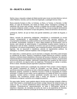 50 – BILHETE A JESUS



Senhor Jesus, enquanto a alegria do Natal acende luzes novas nos lares festivos, torno à
velha Palestina, revendo, com os olhos da imaginação, a paisagem de tua vinda...

Roma estendia fronteira no Nilo, no Eufrates, no Reno, no Tamisa, no Danúbio, no Mar
Morto, no Lago de Genezaré, nas areias do Saara. César “sossegava e protegia” os
habitantes das zonas mais remotas, aliciando a simpatia dos príncipes regionais, Todos
os deuses indígenas cediam a Júpiter, o dono do Olimpo, de que as águias dominadoras
se faziam emissárias, tremulando no topo das galeras, cheias de senhores e de escravos.

Lembras-te, Senhor, de que se fazia uma grande estatística, por ordem de Augusto, o
Divino?

Otávio, cercado de assessores inteligentes, intensificava a centralização no mundo
romano, reorganizando a administração na esfera dos serviços públicos. As
circunscrições censitárias na Judéia enchiam-se de funcionários exigentes. Cadastravam-
se famílias, propriedades, indústrias. E José e Maria também se locomoveram, com os
demais, para atender as determinações. A sensibilidade israelita poderia manter-se a
distancia do culto de César, resistindo ao incenso com que se mareava a passagem dos
triunfadores, em púrpura sanguinolenta, mas a experiência judaica, estruturada em suor e
lágrimas, não se esquivaria à obediência, perante os regulamentos políticos. As
estalagens, no entanto, estavam repletas e não conseguiram lugar.

Em razão disso, a estrela gloriosa, que te assinalou a chegada, não brilhou sobre templos
ou residências de relevo. Apenas a manjedoura singela ofereceu-te conforto e guarida.
Homens e mulheres faziam estatísticos minuciosos de haveres e interesses. Se o governo
imperial decretava o recenseamento para reajustar observações e tributos, os governados
da província alinhavam medidas, imprimindo modificações aos quadros da vida comum,
para se subtraírem, de alguma sorte, às exigências. Permutavam-se cabras e camelos,
terras e casas, reduzidos parques agrícolas e pequenas indústrias.

Haveria espaço mental para a meditação nas profecias? Para cumprir o dever religioso,
não bastava comparecer ao Templo de Jerusalém, nos dias solenes, oferecer os
sacrifícios prescritos e prosternar-se ante a oferenda sagrada, ao ressoar das trombetas?
Razoável, portanto, examinar os melhores recursos e burlar as requisições do romano
dominador. A fração do povo eleito, que se aglomerava na cidade de David, lia os textos
sagrados, recitava salmos e tomava apressado conselho aos livros da sabedoria;
entretanto, não considerava pecado matar o tempo em disputas e conversações
infindáveis ou enganar o próximo com a elegância possível.

Por essa razão, Senhor, quem gastaria alguns minutos para advogar proteção a Maria e
José? Eles traziam a sinceridade dos que andam contigo, falavam de visitas de anjos, de
vozes do céu, e o mundo palestinense estava absorvido no apego fanático aos bens
imediatos. Comentavam-se, apaixonadamente, as listas e informações alusivas a
rebanhos e fazendas. Às narrações do sonho de José ou da experiência de Zacarias,
prefeririam noticiário referente à produção de farinha ou ao rendimento de pomares...


                                                                                     127
 