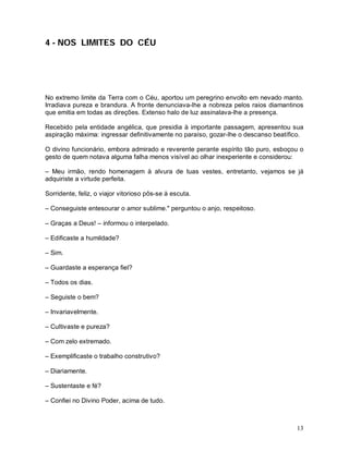4 - NOS LIMITES DO CÉU




No extremo limite da Terra com o Céu, aportou um peregrino envolto em nevado manto.
Irradiava pureza e brandura. A fronte denunciava-lhe a nobreza pelos raios diamantinos
que emitia em todas as direções. Extenso halo de luz assinalava-lhe a presença.

Recebido pela entidade angélica, que presidia à importante passagem, apresentou sua
aspiração máxima: ingressar definitivamente no paraíso, gozar-lhe o descanso beatífico.

O divino funcionário, embora admirado e reverente perante espírito tão puro, esboçou o
gesto de quem notava alguma falha menos visível ao olhar inexperiente e considerou:

– Meu irmão, rendo homenagem à alvura de tuas vestes, entretanto, vejamos se já
adquiriste a virtude perfeita.

Sorridente, feliz, o viajor vitorioso pôs-se à escuta.

– Conseguiste entesourar o amor sublime." perguntou o anjo, respeitoso.

– Graças a Deus! – informou o interpelado.

– Edificaste a humildade?

– Sim.

– Guardaste a esperança fiel?

– Todos os dias.

– Seguiste o bem?

– Invariavelmente.

– Cultivaste e pureza?

– Com zelo extremado.

– Exemplificaste o trabalho construtivo?

– Diariamente.

– Sustentaste e fé?

– Confiei no Divino Poder, acima de tudo.



                                                                                    13
 