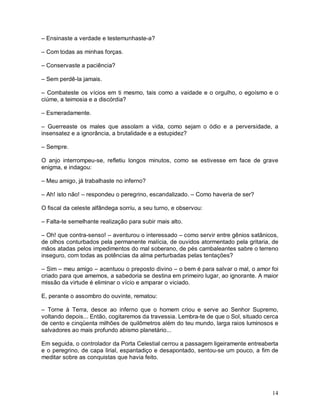– Ensinaste a verdade e testemunhaste-a?

– Com todas as minhas forças.

– Conservaste a paciência?

– Sem perdê-la jamais.

– Combateste os vícios em ti mesmo, tais como a vaidade e o orgulho, o egoísmo e o
ciúme, a teimosia e a discórdia?

– Esmeradamente.

– Guerreaste os males que assolam a vida, como sejam o ódio e a perversidade, a
insensatez e a ignorância, a brutalidade e a estupidez?

– Sempre.

O anjo interrompeu-se, refletiu longos minutos, como se estivesse em face de grave
enigma, e indagou:

– Meu amigo, já trabalhaste no inferno?

– Ah! isto não! – respondeu o peregrino, escandalizado. – Como haveria de ser?

O fiscal da celeste alfândega sorriu, a seu turno, e observou:

– Falta-te semelhante realização para subir mais alto.

– Oh! que contra-senso! – aventurou o interessado – como servir entre gênios satânicos,
de olhos conturbados pela permanente malícia, de ouvidos atormentado pela gritaria, de
mãos atadas pelos impedimentos do mal soberano, de pés cambaleantes sabre o terreno
inseguro, com todas as potências da alma perturbadas pelas tentações?

– Sim – meu amigo – acentuou o preposto divino – o bem é para salvar o mal, o amor foi
criado para que amemos, a sabedoria se destina em primeiro lugar, ao ignorante. A maior
missão da virtude é eliminar o vício e amparar o viciado.

E, perante o assombro do ouvinte, rematou:

– Torne à Terra, desce ao inferno que o homem criou e serve ao Senhor Supremo,
voltando depois... Então, cogitaremos da travessia. Lembra-te de que o Sol, situado cerca
de cento e cinqüenta milhões de quilômetros além do teu mundo, larga raios luminosos e
salvadores ao mais profundo abismo planetário...

Em seguida, o controlador da Porta Celestial cerrou a passagem ligeiramente entreaberta
e o peregrino, de capa lirial, espantadiço e desapontado, sentou-se um pouco, a fim de
meditar sobre as conquistas que havia feito.




                                                                                      14
 
