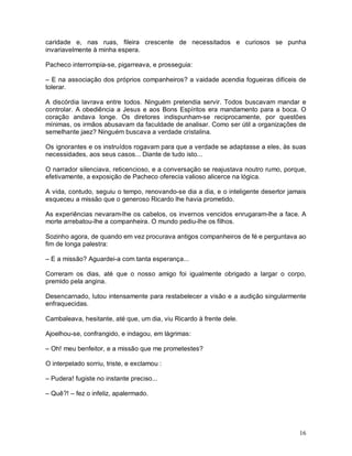 caridade e, nas ruas, fileira crescente de necessitados e curiosos se punha
invariavelmente à minha espera.

Pacheco interrompia-se, pigarreava, e prosseguia:

– E na associação dos próprios companheiros? a vaidade acendia fogueiras difíceis de
tolerar.

A discórdia lavrava entre todos. Ninguém pretendia servir. Todos buscavam mandar e
controlar. A obediência a Jesus e aos Bons Espíritos era mandamento para a boca. O
coração andava longe. Os diretores indispunham-se reciprocamente, por questões
mínimas, os irmãos abusavam da faculdade de analisar. Como ser útil a organizações de
semelhante jaez? Ninguém buscava a verdade cristalina.

Os ignorantes e os instruídos rogavam para que a verdade se adaptasse a eles, às suas
necessidades, aos seus casos... Diante de tudo isto...

O narrador silenciava, reticencioso, e a conversação se reajustava noutro rumo, porque,
efetivamente, a exposição de Pacheco oferecia valioso alicerce na lógica.

A vida, contudo, seguiu o tempo, renovando-se dia a dia, e o inteligente desertor jamais
esqueceu a missão que o generoso Ricardo lhe havia prometido.

As experiências nevaram-lhe os cabelos, os invernos vencidos enrugaram-lhe a face. A
morte arrebatou-lhe a companheira. O mundo pediu-lhe os filhos.

Sozinho agora, de quando em vez procurava antigos companheiros de fé e perguntava ao
fim de longa palestra:

– E a missão? Aguardei-a com tanta esperança...

Correram os dias, até que o nosso amigo foi igualmente obrigado a largar o corpo,
premido pela angina.

Desencarnado, lutou intensamente para restabelecer a visão e a audição singularmente
enfraquecidas.

Cambaleava, hesitante, até que, um dia, viu Ricardo à frente dele.

Ajoelhou-se, confrangido, e indagou, em lágrimas:

– Oh! meu benfeitor, e a missão que me prometestes?

O interpelado sorriu, triste, e exclamou :

– Pudera! fugiste no instante preciso...

– Quê?! – fez o infeliz, apalermado.




                                                                                     16
 