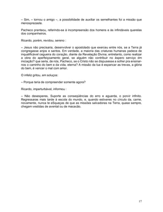 – Sim, – tornou o amigo –, a possibilidade de auxiliar os semelhantes foi a missão que
menosprezaste.

Pacheco pranteou, referindo-se à incompreensão dos homens e às infindáveis querelas
dos companheiros.

Ricardo, porém, revidou, sereno :

– Jesus não precisaria, desenvolver o apostolado que exerceu entre nós, se a Terra já
congregasse anjos e santos. Em verdade, a maioria das criaturas humanas padece de
inqualificável cegueira do coração, diante da Revelação Divina; entretanto, como realizar
a obra do aperfeiçoamento geral, se alguém não contribuir no áspero serviço dm
iniciação? que seria, de nós, Pacheco, se o Cristo não se dispusesse a sofrer pra ensinar-
nos o caminho do bem e da vida, eterna? A missão da lua é espancar as trevas, a glória
do bem, é vencer o mal com amor.

O infeliz gritou, em soluços:

– Porque teria de compreender somente agora?

Ricardo, imperturbável, informou :

– Não desesperes, Suporte as conseqüências do erro e aguarda, o porvir infinito.
Regressaras mais tarde à escola do mundo, e, quando estiveres no círculo da, carne,
novamente, nunca te eSqueças de que as missões salvadoras na Terra, quase sempre,
chegam vestidas de avental ou de macacão.




                                                                                       17
 