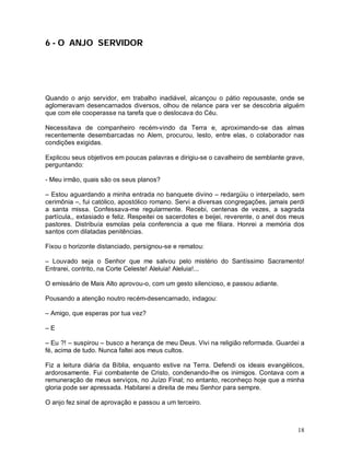 6 - O ANJO SERVIDOR




Quando o anjo servidor, em trabalho inadiável, alcançou o pátio repousaste, onde se
aglomeravam desencarnados diversos, olhou de relance para ver se descobria alguém
que com ele cooperasse na tarefa que o deslocava do Céu.

Necessitava de companheiro recém-vindo da Terra e, aproximando-se das almas
recentemente desembarcadas no Alem, procurou, lesto, entre elas, o colaborador nas
condições exigidas.

Explicou seus objetivos em poucas palavras e dirigiu-se o cavalheiro de semblante grave,
perguntando:

- Meu irmão, quais são os seus planos?

– Estou aguardando a minha entrada no banquete divino – redargüiu o interpelado, sem
cerimônia –, fui católico, apostólico romano. Servi a diversas congregações, jamais perdi
a santa missa. Confessava-me regularmente. Recebi, centenas de vezes, a sagrada
partícula,, extasiado e feliz. Respeitei os sacerdotes e beijei, reverente, o anel dos meus
pastores. Distribuía esmolas pela conferencia a que me filiara. Honrei a memória dos
santos com dilatadas penitências.

Fixou o horizonte distanciado, persignou-se e rematou:

– Louvado seja o Senhor que me salvou pelo mistério do Santíssimo Sacramento!
Entrarei, contrito, na Corte Celeste! Aleluia! Aleluia!...

O emissário de Mais Alto aprovou-o, com um gesto silencioso, e passou adiante.

Pousando a atenção noutro recém-desencarnado, indagou:

– Amigo, que esperas por tua vez?

–E

– Eu ?! – suspirou – busco a herança de meu Deus. Vivi na religião reformada. Guardei a
fé, acima de tudo. Nunca faltei aos meus cultos.

Fiz a leitura diária da Bíblia, enquanto estive na Terra. Defendi os ideais evangélicos,
ardorosamente. Fui combatente de Cristo, condenando-lhe os inimigos. Contava com a
remuneração de meus serviços, no Juízo Final; no entanto, reconheço hoje que a minha
gloria pode ser apressada. Habitarei a direita de meu Senhor para sempre.

O anjo fez sinal de aprovação e passou a um terceiro.



                                                                                        18
 