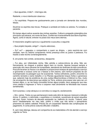 – Que aguardas, irmão? – interrogou ele.

Radiante, o novo interlocutor observou:

– Fui espiritista. Preparo-me gostosamente para a jornada em demanda dos mundos,
felizes.

Doutrinei os espíritos das trevas. Pratiquei a caridade em todos os setores. Fui simples e
paciente.

Em tempo algum estive ausente das minhas sessões. Cultivei a pregação sistemática dos
princípios que abracei, em nome de Deus. Confiei-me invariavelmente aos Bons Espíritos.
Agora, como é natural, entrarei na posse dos meus bens eternos.

O missionário angélico aprovou-o igualmente e auscultou o seguinte:

– Que projeto traçaste, amigo? – inquiriu atencioso.

– Eu? eu? – gaguejou o companheiro a quem se dirigira, – para exprimir-me com
verdade, nem eu mesmo compreendo minha presença entre os justos e piedosos. Fui
trazido a este recinto constrangidamente.

E, em pranto mal contido, acrescentou, desaponto:

– Fui ateu, por infelicidade minha. Não admitia a sobrevivência da alma. Não sei,
francamente, se cheguei a praticar algum bem no mundo. Apenas busquei sempre a
execução dos meus deveres de humanidade, atendendo às diretrizes da reta consciência.
Procurei levantar os fracos e os abatidos e proporcionar ensejos de aprendizado e serviço
a ignorantes e ociosos como se o fizesse a mim mesmo, sem nenhum propósito de ser
recompensado na paisagem que me surpreende. Tantos sofredores, porém, encontrei no
caminho terrestre e tanto trabalho vi no Planeta aguardando braços fortes e generosos
que, sabendo hoje da existência de uma Justiça Misericordiosa e Infalível no Céu, muito
me envergonho da descrença que adotei na Terra, embora procurasse lutar para ser um
homem digno, e, se me fosse concedido formar algum projeto, devo assegurar que meu
único desejo é regressar à Terra e cooperar mais ativamente na felicidade dos nossos
semelhantes.

Com surpresa, o anjo abraçou-o e convidou-o a segui-lo, esclarecendo:

– Sim, vamos. Todos os que permanecem neste este átrio de repouso merecem a bênção
divina. O católico, o reformista, o espiritista e o incrédulo, suscetíveis de serem erguidos
até aqui, foram, homens de elevada expressão na, melhoria do mundo. Todavia, para
servir imediatamente mo meu lado, prefiro o irmão que não tenha o pensamento
prisioneiro do salário celestial. Preciso de um cooperador liberado das complicações de
pagamento. A conta prévia costuma dificultar o trabalho.

E, sem mais delonga, desceu em companhia do ex-materialista a fim de atender a serviço
urgente na Terra.




                                                                                         19
 