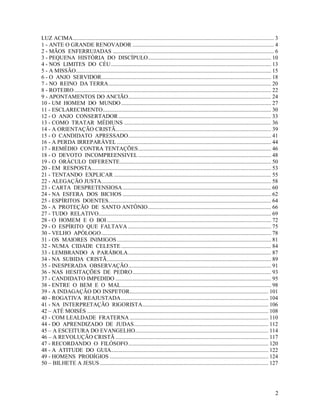 LUZ ACIMA.............................................................................................................................................. 3
1 - ANTE O GRANDE RENOVADOR .................................................................................................... 4
2 - MÃOS ENFERRUJADAS .................................................................................................................. 6
3 - PEQUENA HISTÓRIA DO DISCÍPULO....................................................................................... 10
4 - NOS LIMITES DO CÉU ................................................................................................................. 13
5 - A MISSÃO.......................................................................................................................................... 15
6 - O ANJO SERVIDOR........................................................................................................................ 18
7 - NO REINO DA TERRA................................................................................................................... 20
8 - ROTEIRO ........................................................................................................................................... 22
9 - APONTAMENTOS DO ANCIÃO..................................................................................................... 24
10 - UM HOMEM DO MUNDO .......................................................................................................... 27
11 - ESCLARECIMENTO....................................................................................................................... 30
12 - O ANJO CONSERTADOR ............................................................................................................ 33
13 - COMO TRATAR MÉDIUNS ........................................................................................................ 36
14 - A ORIENTAÇÃO CRISTÃ.............................................................................................................. 39
15 - O CANDIDATO APRESSADO..................................................................................................... 41
16 - A PERDA IRREPARÁVEL ............................................................................................................. 44
17 - REMÉDIO CONTRA TENTAÇÕES.............................................................................................. 46
18 - O DEVOTO INCOMPREENSIVEL .............................................................................................. 48
19 - O ORÁCULO DIFERENTE........................................................................................................... 50
20 - EM RESPOSTA............................................................................................................................... 53
21 - TENTANDO EXPLICAR ............................................................................................................... 55
22 - ALEGAÇÃO JUSTA........................................................................................................................ 58
23 - CARTA DESPRETENSIOSA ......................................................................................................... 60
24 - NA ESFERA DOS BICHOS ......................................................................................................... 62
25 - ESPÍRITOS DOENTES................................................................................................................... 64
26 - A PROTEÇÃO DE SANTO ANTÔNIO....................................................................................... 66
27 - TUDO RELATIVO.......................................................................................................................... 69
28 - O HOMEM E O BOI .................................................................................................................... 72
29 - O ESPÍRITO QUE FALTAVA ..................................................................................................... 75
30 - VELHO APÓLOGO........................................................................................................................ 78
31 - OS MAIORES INIMIGOS ............................................................................................................. 81
32 - NUMA CIDADE CELESTE .......................................................................................................... 84
33 - LEMBRANDO A PARÁBOLA..................................................................................................... 87
34 - NA SUBIDA CRISTÃ.................................................................................................................... 89
35 - INESPERADA OBSERVAÇÃO..................................................................................................... 91
36 - NAS HESITAÇÕES DE PEDRO.................................................................................................. 93
37 - CANDIDATO IMPEDIDO .............................................................................................................. 95
38 - ENTRE O BEM E O MAL.......................................................................................................... 98
39 - A INDAGAÇÃO DO INSPETOR.................................................................................................. 101
40 - ROGATIVA REAJUSTADA ........................................................................................................ 104
41 - NA INTERPRETAÇÃO RIGORISTA......................................................................................... 106
42 – ATÉ MOISÉS ................................................................................................................................ 108
43 - COM LEALDADE FRATERNA .................................................................................................. 110
44 - DO APRENDIZADO DE JUDAS............................................................................................... 112
45 – A ESCEITURA DO EVANGELHO.............................................................................................. 114
46 – A REVOLUÇÃO CRISTÃ ............................................................................................................ 117
47 - RECORDANDO O FILÓSOFO................................................................................................... 120
48 - A ATITUDE DO GUIA............................................................................................................... 122
49 - HOMENS PRODÍGIOS ................................................................................................................ 124
50 – BILHETE A JESUS ....................................................................................................................... 127




                                                                                                                                                        2
 