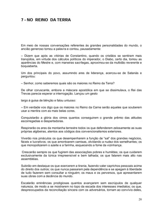 7 - NO REINO DA TERRA




Em meio de nossas conversações referentes às grandes personalidades do mundo, o
ancião generoso tomou a palavra e contou, pausadamente:

– Dizem que após as vitórias de Constantino, quando os cristãos se sentiram mais
tranqüilos, em virtude dos cálculos políticos do imperador, o Diabo, certo dia, tomou as
aparências do Mestre e, com maneiras sacrílegas, aproximou-se da multidão reverente e
boquiaberta.

Um dos principais do povo, assumindo ares de liderança, acercou-se de Satanás e
perguntou:

– Senhor, como saberemos quais são os maiores no Reino da Terra?

De olhar coruscante, embora a máscara apostólica em que se dissimulava, o Rei das
Trevas parecia esperar a interrogação. Lançou um gesto

largo à guisa de bênção e falou untuoso:

– Em verdade vos digo que os maiores no Reino da Carne serão aqueles que souberem
usar a mentira com as mais belas cores.

Conquistarão a glória dos cimos quantos conseguirem o grande prêmio das atitudes
escorregadias e despertadoras.

Respirarão os ares da montanha terrestre todos os que defenderem zelosamente as suas
próprias algibeiras, atentos aos códigos dos convencionalismos exteriores.

Viverão nos pináculos os que desempenharem a função de “sal” dos grandes negócios,
fáceis e lucrativos; os que amontoarem camisas, olvidando a nudez dos semelhantes; os
que monopolizarem o azeite e a farinha, esquecendo a fome da vizinhança.

 Crescerão sempre os que fugirem das associações pobres e humildes; os que cuidarem
exclusivamente da túnica irrepreensível e bem talhada; os que falarem mais alto nas
assembléias.

Subirão em destaque os que exercerem a tirania, fazendo valer caprichos pessoais acima
do direito dos outros; os que nunca passaram pela dependência e se apegam à liberdade
de tudo fazerem sem consultar a ninguém; os maus e os perversos, que apresentarem
suas obras com a decência do mundo.

Escalarão eminências prodigiosas quantos avançarem sem escrúpulos de qualquer
natureza, de modo a se mostrarem no topo da escada dos interesses imediatos; os que,
despreocupados da reconciliação sincera com os adversários, tornam ao convívio deles,


                                                                                     20
 