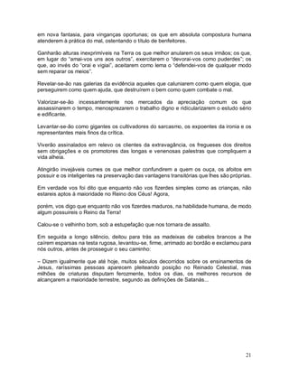 em nova fantasia, para vinganças oportunas; os que em absoluta compostura humana
atenderem à prática do mal, ostentando o título de benfeitores.

Ganharão alturas inexprimíveis na Terra os que melhor anularem os seus irmãos; os que,
em lugar do “amai-vos uns aos outros”, exercitarem o “devorai-vos como puderdes”; os
que, ao invés do “orai e vigiai”, aceitarem como lema o “defendei-vos de qualquer modo
sem reparar os meios”.

Revelar-se-ão nas galerias da evidência aqueles que caluniarem como quem elogia, que
perseguirem como quem ajuda, que destruírem o bem como quem combate o mal.

Valorizar-se-ão incessantemente nos mercados da apreciação comum os que
assassinarem o tempo, menosprezarem o trabalho digno e ridicularizarem o estudo sério
e edificante.

Levantar-se-ão como gigantes os cultivadores do sarcasmo, os expoentes da ironia e os
representantes mais finos da crítica.

Viverão assinalados em relevo os clientes da extravagância, os fregueses dos direitos
sem obrigações e os promotores das longas e venenosas palestras que compliquem a
vida alheia.

Atingirão invejáveis cumes os que melhor confundirem a quem os ouça, os afoitos em
possuir e os inteligentes na preservação das vantagens transitórias que lhes são próprias.

Em verdade vos foi dito que enquanto não vos fizerdes simples como as crianças, não
estareis aptos à maioridade no Reino dos Céus! Agora,

porém, vos digo que enquanto não vos fizerdes maduros, na habilidade humana, de modo
algum possuireis o Reino da Terra!

Calou-se o velhinho bom, sob a estupefação que nos tornara de assalto.

Em seguida a longo silêncio, deitou para trás as madeixas de cabelos brancos a lhe
caírem esparsas na testa rugosa, levantou-se, firme, arrimado ao bordão e exclamou para
nós outros, antes de prosseguir o seu caminho:

– Dizem igualmente que até hoje, muitos séculos decorridos sobre os ensinamentos de
Jesus, raríssimas pessoas aparecem pleiteando posição no Reinado Celestial, mas
milhões de criaturas disputam ferozmente, todos os dias, os melhores recursos de
alcançarem a maioridade terrestre, segundo as definições de Satanás...




                                                                                       21
 