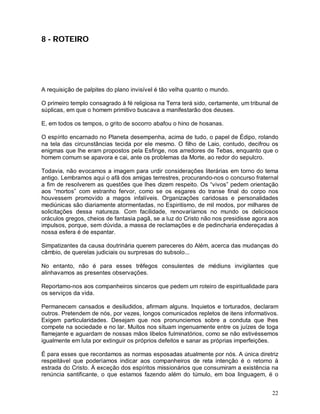 8 - ROTEIRO




A requisição de palpites do plano invisível é tão velha quanto o mundo.

O primeiro templo consagrado à fé religiosa na Terra terá sido, certamente, um tribunal de
súplicas, em que o homem primitivo buscava a manifestarão dos deuses.

E, em todos os tempos, o grito de socorro abafou o hino de hosanas.

O espírito encarnado no Planeta desempenha, acima de tudo, o papel de Édipo, rolando
na tela das circunstâncias tecida por ele mesmo. O filho de Laio, contudo, decifrou os
enigmas que lhe eram propostos pela Esfinge, nos arredores de Tebas, enquanto que o
homem comum se apavora e cai, ante os problemas da Morte, ao redor do sepulcro.

Todavia, não evocamos a imagem para urdir considerações literárias em torno do tema
antigo. Lembramos aqui o afã dos amigas terrestres, procurando-nos o concurso fraternal
a fim de resolverem as questões que lhes dizem respeito. Os “vivos” pedem orientação
aos “mortos” com estranho fervor, como se os esgares do transe final do corpo nos
houvessem promovido a magos infalíveis. Organizações caridosas e personalidades
mediúnicas são diariamente atormentadas, no Espiritismo, de mil modos, por milhares de
solicitações dessa natureza. Com facilidade, renovaríamos no mundo os deliciosos
oráculos gregos, cheios de fantasia pagã, se a luz do Cristo não nos presidisse agora aos
impulsos, porque, sem dúvida, a massa de reclamações e de pedincharia endereçadas à
nossa esfera é de espantar.

Simpatizantes da causa doutrinária querem pareceres do Além, acerca das mudanças do
câmbio, de querelas judiciais ou surpresas do subsolo...

No entanto, não é para esses trêfegos consulentes de médiuns invigilantes que
alinhavamos as presentes observações.

Reportamo-nos aos companheiros sinceros que pedem um roteiro de espiritualidade para
os serviços da vida.

Permanecem cansados e desiludidos, afirmam alguns. Inquietos e torturados, declaram
outros. Pretendem de nós, por vezes, longos comunicados repletos de itens informativos.
Exigem particularidades. Desejam que nos pronunciemos sobre a conduta que lhes
compete na sociedade e no lar. Muitos nos situam ingenuamente entre os juízes de toga
flamejante e aguardam de nossas mãos libelos fulminatórios, como se não estivéssemos
igualmente em luta por extinguir os próprios defeitos e sanar as próprias imperfeições.

É para esses que recordamos as normas esposadas atualmente por nós. A única diretriz
respeitável que poderíamos indicar aos companheiros de reta intenção é o retorno à
estrada do Cristo. À exceção dos espíritos missionários que consumiram a existência na
renúncia santificante, o que estamos fazendo além do túmulo, em boa linguagem, é o


                                                                                       22
 