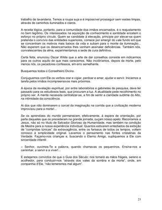 trabalho de lavanderia. Temos a roupa suja e é impossível prosseguir sem vestes limpas,
através de caminhos iluminados e claros.

A receita lógica, portanto, para a comunidade doa irmãos encarnados, é o reajustamento
no bem legítimo. Os interessados na aquisição de conhecimento e santidade encetem o
esforço no próprio círculo. Quem se candidate à elevação, principie por elevar-se quem
pretenda o convívio das entidades superiores, comece por emergir do vale fundo em que
se concentram os motivos mais baixos da vida e subam para o monte da iluminação...
Não esperem que os desencarnados lhes venham assinalar deficiências. Também nós,
convalescentes da alma, experimentamos a sede de cura definitiva.

Certa feita, enunciou Oscar Wilde que a arte de dar conselhos consiste em indicarmos
para os outros aquilo de que mais carecemos. Não incidiríamos, depois da morte, pelo
menos nós, os pecadores confessos, em erro semelhante.

Busquemos todos o Conselheiro Divino.

Conjuguemos com Ele os verbos orar e vigiar, perdoar e amar, ajudar e servir. Iniciemos a
tarefa pelos irmãos incompreensivos mais próximos.

A época da revelação espiritual, por entre laboratórios e gabinetes de pesquisa, deve ter
passado para os estudiosos leais, que procuram a luz. A atualidade pede recolhimento no
próprio ser. A mente necessita centralizar-se, a fim de sentir a claridade sublime do Alto,
na intimidade da consciência.

Ai dos que não dominarem o corcel da imaginação na corrida que a civilização moderna
improvisou para a morte!...

Se os aprendizes do mundo permanecem, efetivamente, à espera de orientação, por
parte daqueles que os precederam na grande jornada, ouçam nosso apelo: Recorramos a
Jesus, não só no título de Salvador Glorioso da Humanidade, mas também na condição
de Mestre para a nossa experiência individual. Quantos estiverem entediados da exibição
de “compridas túnicas” da extravagância, entre os fariseus de todos os tempos, voltem
conosco à simplicidade original. Lavemos o pensamento nas fontes cristalinas da
Verdade. Façamo-nos crianças e, buscando o Eterno Amigo, supliquemos a Ele com
sinceridade infantil:

– Senhor, ouvimos-Te a palavra, quando chamavas os pequeninos. Ensina-nos a
caminhar, a servir e a viver!...

E estejamos convictos de que o Guia dos Século; nos tomará as mãos frágeis, sereno e
acolhedor, para conduzir-nos “através dos vales da sombra e da morte”, onde, em
companhia d’Ele, “não temeremos mal algum”.




                                                                                        23
 