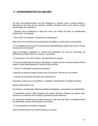 9 - APONTAMENTOS DO ANCIÃO



Em face dos aborrecimentos que lhe fustigavam o espírito, ante a opinião pública a
desvairar-se em torno de sua memória, humilde “jornalista morto” ouviu sereno ancião,
que lhe falou com sabedoria:

– Quando Jesus transformou a água em vinho, nas bodas de Caná, os maledicentes
cochicharam, em derredor:

– Que é isto? um messias, incentivando a embriaguez?

Mais tarde, em se reunindo aos pescadores da Galiléia, a turba anotou, inconsciente:

– É um vagabundo em busca de pessoas tão desclassificadas quanto ele mesmo. Porque
não procura os principais?

Logo às primeiras pregações, a chusma dos ignorantes, ao invés de reconhecer os
benefícios da Palavra Divina, comentou, irreverente:

– É insubmisso. Vive sem horários, sem disciplinas de serviço.

À vista da multiplicação dos pães e dos peixes, a massa não se comoveu quanto seria de
esperar, Muita gente perguntou, franzindo sobrancelhas:

– Como? um orientador sustentando ociosos?

Limpando as feridas de alguns lázaros que o buscavam, afirmou-se, em surdina:

– Vale-se da insensatez dos tolos para impressionar!

E quando o viram curar um paralítico, no sábado, consideraram os inimigos gratuitos:

Agride publicamente a Lei.

Por aceitar a consideração afetuosa de Maria de Magdala, murmuraram os maledicentes:

– É desordeiro comum. Não consegue nem mesmo afivelar a máscara ao próprio rosto,
dando-se à companhia de vil criatura, portadora de sete demônios.

Ao valer-se da contribuição de nobres senhoras, qual Joana de Cusa, no desdobramento
do apostolado, soavam exclamações como estas:

– É um explorador de mulheres piedosas!

Vive do dinheiro dos ricos, embora passe por virtuoso!




                                                                                       24
 