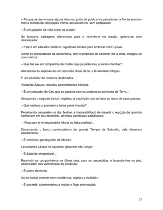 – Porque se demorasse alguns minutos, junto de publicanos pecadores, a fim de ensinar-
lhes a ciência de renovação íntima, acusavam-no, sem compaixão:

– É um gozador da vida como os outros!

Se buscava paisagens silenciosas para o reconforto na oração, gritava-se com
desrespeito:

– Este é um salvador solitário, orgulhoso demais para ombrear com o povo.

Como se aproximasse da samaritana, com o propósito de socorrer-lhe a alma, indagou-se
com malícia:

– Que faz ele em companhia de mulher que já pertenceu a vários maridos?

Atendendo às súplicas de um centurião cheio de fé, a leviandade intrigou:

É um adulador de romanos desbriados.

Visitando Zaqueu, escutou apontamentos irônicos:

– É um pregador do Céu que se garante com os poderosos senhores da Terra...

Abraçando o cego de Jericó, registrou a inquirição que se fazia ao redor de seus passos:

– Que motivos o prendem a tanta gente imunda?

Penetrando Jerusalém no dia, festivo, e impossibilitado de impedir o regozijo de quantos
confiavam em seu ministério, afrontou sentenças sarcásticas:

– Fora com o revolucionário! Morte ao falso profeta!...

Censurando o baixo comercialismo do grande Templo de Salomão, dele disseram
abertamente:

– É criminoso perseguidor de Moisés.

Levantando Lázaro no sepulcro, gritavam não, longe:

– É Satanás em pessoa!...

Reunindo os companheiros na última ceia, para as despedidas, e lavando-lhes os pés,
observaram nas vizinhanças do cenáculo:

– É pobre demente.

Ao se deixar prender sem resistência, objetou a multidão :

– É covarde! comprometeu a muitos e foge sem reação!



                                                                                      25
 