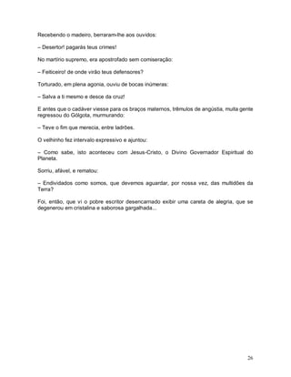 Recebendo o madeiro, berraram-lhe aos ouvidos:

– Desertor! pagarás teus crimes!

No martírio supremo, era apostrofado sem comiseração:

– Feiticeiro! de onde virão teus defensores?

Torturado, em plena agonia, ouviu de bocas inúmeras:

– Salva a ti mesmo e desce da cruz!

E antes que o cadáver viesse para os braços maternos, trêmulos de angústia, muita gente
regressou do Gólgota, murmurando:

– Teve o fim que merecia, entre ladrões.

O velhinho fez intervalo expressivo e ajuntou:

– Como sabe, isto aconteceu com Jesus-Cristo, o Divino Governador Espiritual do
Planeta.

Sorriu, afável, e rematou:

– Endividados como somos, que devemos aguardar, por nossa vez, das multidões da
Terra?

Foi, então, que vi o pobre escritor desencarnado exibir uma careta de alegria, que se
degenerou em cristalina e saborosa gargalhada...




                                                                                    26
 