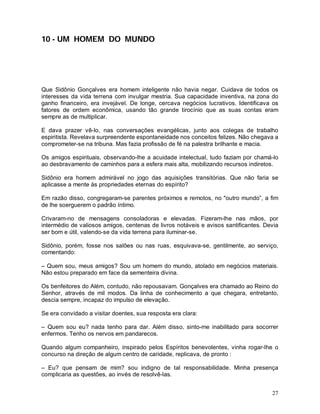 10 - UM HOMEM DO MUNDO




Que Sidônio Gonçalves era homem inteligente não havia negar. Cuidava de todos os
interesses da vida terrena com invulgar mestria. Sua capacidade inventiva, na zona do
ganho financeiro, era invejável. De longe, cercava negócios lucrativos. Identificava os
fatores de ordem econômica, usando tão grande tirocínio que as suas contas eram
sempre as de multiplicar.

E dava prazer vê-lo, nas conversações evangélicas, junto aos colegas de trabalho
espiritista. Revelava surpreendente espontaneidade nos conceitos felizes. Não chegava a
comprometer-se na tribuna. Mas fazia profissão de fé na palestra brilhante e macia.

Os amigos espirituais, observando-lhe a acuidade intelectual, tudo faziam por chamá-lo
ao desbravamento de caminhos para a esfera mais alta, mobilizando recursos indiretos.

Sidônio era homem admirável no jogo das aquisições transitórias. Que não faria se
aplicasse a mente às propriedades eternas do espírito?

Em razão disso, congregaram-se parentes próximos e remotos, no "outro mundo”, a fim
de lhe soerguerem o padrão íntimo.

Crivaram-no de mensagens consoladoras e elevadas. Fizeram-lhe nas mãos, por
intermédio de valiosos amigos, centenas de livros notáveis e avisos santificantes. Devia
ser bom e útil, valendo-se da vida terrena para iluminar-se.

Sidônio, porém, fosse nos salões ou nas ruas, esquivava-se, gentilmente, ao serviço,
comentando:

– Quem sou, meus amigos? Sou um homem do mundo, atolado em negócios materiais.
Não estou preparado em face da sementeira divina.

Os benfeitores do Além, contudo, não repousavam. Gonçalves era chamado ao Reino do
Senhor, através de mil modos. Da linha de conhecimento a que chegara, entretanto,
descia sempre, incapaz do impulso de elevação.

Se era convidado a visitar doentes, sua resposta era clara:

– Quem sou eu? nada tenho para dar. Além disso, sinto-me inabilitado para socorrer
enfermos. Tenho os nervos em pandarecos.

Quando algum companheiro, inspirado pelos Espíritos benevolentes, vinha rogar-lhe o
concurso na direção de algum centro de caridade, replicava, de pronto :

– Eu? que pensam de mim? sou indigno de tal responsabilidade. Minha presença
complicaria as questões, ao invés de resolvê-las.


                                                                                     27
 