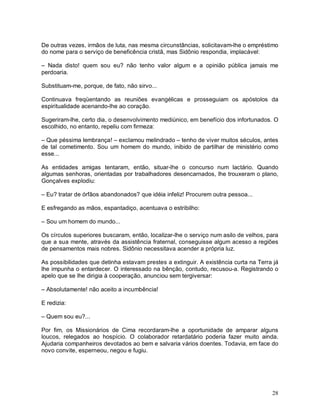 De outras vezes, irmãos de luta, nas mesma circunstâncias, solicitavam-lhe o empréstimo
do nome para o serviço de beneficência cristã, mas Sidônio respondia, implacável:

– Nada disto! quem sou eu? não tenho valor algum e a opinião pública jamais me
perdoaria.

Substituam-me, porque, de fato, não sirvo...

Continuava freqüentando as reuniões evangélicas e prosseguiam os apóstolos da
espiritualidade acenando-lhe ao coração.

Sugeriram-lhe, certo dia, o desenvolvimento mediúnico, em benefício dos infortunados. O
escolhido, no entanto, repeliu com firmeza:

– Que péssima lembrança! – exclamou melindrado – tenho de viver muitos séculos, antes
de tal cometimento. Sou um homem do mundo, inibido de partilhar de ministério como
esse...

As entidades amigas tentaram, então, situar-lhe o concurso num lactário. Quando
algumas senhoras, orientadas por trabalhadores desencarnados, lhe trouxeram o plano,
Gonçalves explodiu:

– Eu? tratar de órfãos abandonados? que idéia infeliz! Procurem outra pessoa...

E esfregando as mãos, espantadiço, acentuava o estribilho:

– Sou um homem do mundo...

Os círculos superiores buscaram, então, localizar-lhe o serviço num asilo de velhos, para
que a sua mente, através da assistência fraternal, conseguisse algum acesso a regiões
de pensamentos mais nobres. Sidônio necessitava acender a própria luz.

As possibilidades que detinha estavam prestes a extinguir. A existência curta na Terra já
lhe impunha o entardecer. O interessado na bênção, contudo, recusou-a. Registrando o
apelo que se lhe dirigia à cooperação, anunciou sem tergiversar:

– Absolutamente! não aceito a incumbência!

E redizia:

– Quem sou eu?...

Por fim, os Missionários de Cima recordaram-lhe a oportunidade de amparar alguns
loucos, relegados ao hospício. O colaborador retardatário poderia fazer muito ainda.
Ajudaria companheiros devotados ao bem e salvaria vários doentes. Todavia, em face do
novo convite, esperneou, negou e fugiu.




                                                                                      28
 
