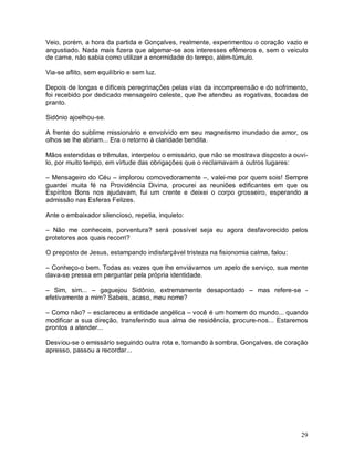 Veio, porém, a hora da partida e Gonçalves, realmente, experimentou o coração vazio e
angustiado. Nada mais fizera que algemar-se aos interesses efêmeros e, sem o veiculo
de carne, não sabia como utilizar a enormidade do tempo, além-túmulo.

Via-se aflito, sem equilíbrio e sem luz.

Depois de longas e difíceis peregrinações pelas vias da incompreensão e do sofrimento,
foi recebido por dedicado mensageiro celeste, que lhe atendeu as rogativas, tocadas de
pranto.

Sidônio ajoelhou-se.

A frente do sublime missionário e envolvido em seu magnetismo inundado de amor, os
olhos se lhe abriam... Era o retorno à claridade bendita.

Mãos estendidas e trêmulas, interpelou o emissário, que não se mostrava disposto a ouvi-
lo, por muito tempo, em virtude das obrigações que o reclamavam a outros lugares:

– Mensageiro do Céu – implorou comovedoramente –, valei-me por quem sois! Sempre
guardei muita fé na Providência Divina, procurei as reuniões edificantes em que os
Espíritos Bons nos ajudavam, fui um crente e deixei o corpo grosseiro, esperando a
admissão nas Esferas Felizes.

Ante o embaixador silencioso, repetia, inquieto:

– Não me conheceis, porventura? será possível seja eu agora desfavorecido pelos
protetores aos quais recorri?

O preposto de Jesus, estampando indisfarçável tristeza na fisionomia calma, falou:

– Conheço-o bem. Todas as vezes que lhe enviávamos um apelo de serviço, sua mente
dava-se pressa em perguntar pela própria identidade.

– Sim, sim... – gaguejou Sidônio, extremamente desapontado – mas refere-se -
efetivamente a mim? Sabeis, acaso, meu nome?

– Como não? – esclareceu a entidade angélica – você é um homem do mundo... quando
modificar a sua direção, transferindo sua alma de residência, procure-nos... Estaremos
prontos a atender...

Desviou-se o emissário seguindo outra rota e, tornando à sombra, Gonçalves, de coração
apresso, passou a recordar...




                                                                                     29
 
