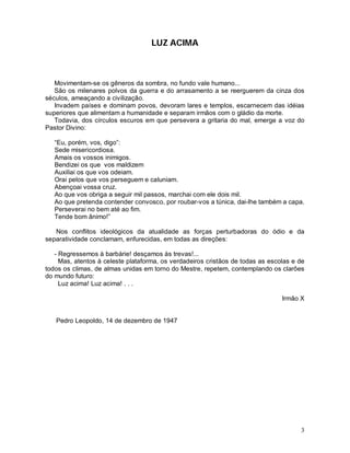 LUZ ACIMA



   Movimentam-se os gêneros da sombra, no fundo vale humano...
   São os milenares polvos da guerra e do arrasamento a se reerguerem da cinza dos
séculos, ameaçando a civilização.
   Invadem países e dominam povos, devoram lares e templos, escarnecem das idéias
superiores que alimentam a humanidade e separam irmãos com o gládio da morte.
   Todavia, dos círculos escuros em que persevera a gritaria do mal, emerge a voz do
Pastor Divino:

   “Eu, porém, vos, digo”:
   Sede misericordiosa.
   Amais os vossos inimigos.
   Bendizei os que vos maldizem
   Auxiliai os que vos odeiam.
   Orai pelos que vos perseguem e caluniam.
   Abençoai vossa cruz.
   Ao que vos obriga a seguir mil passos, marchai com ele dois mil.
   Ao que pretenda contender convosco, por roubar-vos a túnica, dai-lhe também a capa.
   Perseverai no bem até ao fim.
   Tende bom ânimo!”

   Nos conflitos ideológicos da atualidade as forças perturbadoras do ódio e da
separatividade conclamam, enfurecidas, em todas as direções:

   - Regressemos à barbárie! desçamos às trevas!...
     Mas, atentos à celeste plataforma, os verdadeiros cristãos de todas as escolas e de
todos os climas, de almas unidas em torno do Mestre, repetem, contemplando os clarões
do mundo futuro:
     Luz acima! Luz acima! . . .

                                                                                Irmão X


   Pedro Leopoldo, 14 de dezembro de 1947




                                                                                      3
 