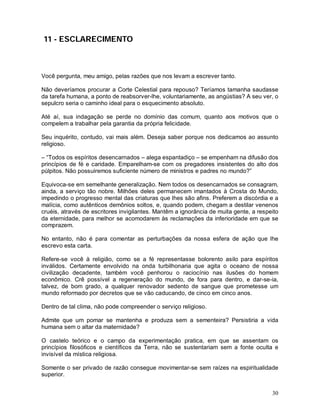 11 - ESCLARECIMENTO



Você pergunta, meu amigo, pelas razões que nos levam a escrever tanto.

Não deveríamos procurar a Corte Celestial para repouso? Teríamos tamanha saudasse
da tarefa humana, a ponto de reabsorver-lhe, voluntariamente, as angústias? A seu ver, o
sepulcro seria o caminho ideal para o esquecimento absoluto.

Até aí, sua indagação se perde no domínio das comum, quanto aos motivos que o
compelem a trabalhar pela garantia da própria felicidade.

Seu inquérito, contudo, vai mais além. Deseja saber porque nos dedicamos ao assunto
religioso.

– “Todos os espíritos desencarnados – alega espantadiço – se empenham na difusão dos
princípios de fé e caridade. Emparelham-se com os pregadores insistentes do alto dos
púlpitos. Não possuiremos suficiente número de ministros e padres no mundo?”

Equivoca-se em semelhante generalização. Nem todos os desencarnados se consagram,
ainda, a serviço tão nobre. Milhões deles permanecem imantados à Crosta do Mundo,
impedindo o progresso mental das criaturas que lhes são afins. Preferem a discórdia e a
malícia, como autênticos demônios soltos, e, quando podem, chegam a destilar venenos
cruéis, através de escritores invigilantes. Mantêm a ignorância de muita gente, a respeito
da eternidade, para melhor se acomodarem às reclamações da inferioridade em que se
comprazem.

No entanto, não é para comentar as perturbações da nossa esfera de ação que lhe
escrevo esta carta.

Refere-se você à religião, como se a fé representasse bolorento asilo para espíritos
inválidos. Certamente envolvido na onda turbilhonaria que agita o oceano de nossa
civilização decadente, também você penhorou o raciocínio nas ilusões do homem
econômico. Crê possível a regeneração do mundo, de fora para dentro, e dar-se-ia,
talvez, de bom grado, a qualquer renovador sedento de sangue que prometesse um
mundo reformado por decretos que se vão caducando, de cinco em cinco anos.

Dentro de tal clima, não pode compreender o serviço religioso.

Admite que um pomar se mantenha e produza sem a sementeira? Persistiria a vida
humana sem o altar da maternidade?

O castelo teórico e o campo da experimentação pratica, em que se assentam os
princípios filosóficos e científicos da Terra, não se sustentariam sem a fonte oculta e
invisível da mística religiosa.

Somente o ser privado de razão consegue movimentar-se sem raízes na espiritualidade
superior.


                                                                                       30
 