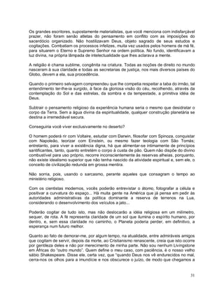 Os grandes escritores, supostamente materialistas, que você menciona com indisfarçável
prazer, não foram senão atletas do pensamento em conflito com as imposições do
sacerdócio organizado. Não hostilizavam Deus, objeto sagrado de seus estudos e
cogitações. Combatiam os processos infelizes, muita vez usados pelos homens de má fé,
para situarem o Eterno e Supremo Senhor na ordem política. No fundo, identificavam a
luz divina, na própria lâmpada de intelectualidade que lhes aclarava a mente.

A religião é chama sublime, congênita na criatura. Todas as noções de direito no mundo
nasceram à sua claridade e todas as secretarias de justiça, nos mais diversos países do
Globo, devem a ela, sua procedência.

Quando o primeiro selvagem compreendeu que lhe competia respeitar a taba do irmão, tal
entendimento ter-lhe-ia surgido, à face da gloriosa visão do céu, recolhendo, através da
contemplação do Sol e das estrelas, da sombra e da tempestade, a primitiva idéia de
Deus.

Subtrair o pensamento religioso da experiência humana seria o mesmo que desidratar o
corpo da Terra. Sem a água divina da espiritualidade, qualquer construção planetária se
destina a irremediável secura.

Conseguiria você viver exclusivamente no deserto?

O homem poderá rir com Voltaire, estudar com Darwin, filosofar com Spinoza, conquistar
com Napoleão, teorizar com Einstein, ou mesmo fazer teologia com São Tomás;
entretanto, para viver a existência digna, há que alimentar-se intimamente de princípios
santificantes, tanto, quanto entretém o corpo à custa de pão. Quem não dispõe do divino
combustível para uso próprio, recorre inconscientemente às reservas alheias, porquanto,
não existe idealismo superior que não tenha nascido da atividade espiritual e, sem ele, o
conceito de civilização redunda em grossa mentira.

Não sorria, pois, usando o sarcasmo, perante aqueles que consagram o tempo ao
ministério religioso.

Com os cientistas modernos, vocês poderão entrevistar o átomo, fotografar a célula e
positivar a curvatura do espaço... Há muita gente na América que já pensa em pedir às
autoridades administrativas da política dominante a reserva de terrenos na Lua,
considerando o desenvolvimento dos veículos a jato...

Poderão cogitar de tudo isto, mas não deslocarão a idéia religiosa em um milímetro,
sequer, de rota. A fé representa claridade de um sol que ilumina o espírito humano, por
dentro, e, sem essa claridade no caminho, o Planeta poderia perder, em definitivo, a
esperança num futuro melhor.

Quanto ao fato de demorar-me, por algum tempo, na atualidade, entre admiráveis amigos
que cogitam de servir, depois da morte, ao Cristianismo renascente, creia que isto ocorre
por gentileza deles e não por merecimento de minha parte. Não sou nenhum Livingstone
em Áfricas do “outro mundo”. Quem define o meu caso, com paciência, é o nosso velho
sábio Shakespeare. Disse ele, certa vez, que “quando Deus nos vê endurecidos no mal,
cerra-nos os olhos para a imundície e nos obscurece o juízo, de modo que chegamos a


                                                                                      31
 