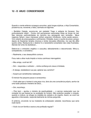 12 - O ANJO CONSERTADOR




Quando o crente enfermo conseguiu encontrar, após longas súplicas, o Anjo Consertador,
prosternou-se, reverente, e falou, banhado em lágrimas:

– Benfeitor Celeste, socorre-me, por piedade! Trago o estigma do fracasso. Sou
profundamente infeliz!... Contra mim permanecem associadas todas as forças do mal.
Nas menores particularidades do caminho sou perseguido sem remissão... Meus
negócios falham, meus interesses sofrem prejuízos infindáveis, minha saúde perece...
Vivo coberto de preocupações e sofrimentos. Embalde, busco o auxílio da prece, porque,
depois de freqüentar templos diversos e tentar devoções diferentes, me vejo tão aflito
quanto antes. Restaura-me o destino! Is o benemérito consertador das vidas frustradas.
Atende-me! sinto-me desfalecer...

Deteve-se o emissário angélico e auscultou delicadamente o desventurado. Mirou-o,
compadecido, e considerou :

– Realmente, o seu desequilíbrio comove.

Fixou nele o olhar muito límpido e iniciou carinhoso interrogatório:

– Meu amigo, você tem fé?

– Sim – respondeu o sofredor –, minha confiança em Jesus é ilimitada.

– E deseja, restabelecer sua paz, aplainar seu caminho?

– Suspiro por semelhantes realizações.

O instrutor fez pequena pausa e acrescentou:

– Você sabe que o homem é uma peça viva, dono de uma consciência própria, senhor de
uma razão pessoal e herdeiro de Deus...

– Sim, reconheço.

– Pois bem – ajuntou o ministro da espiritualidade –, o serviço restaurador que me
compete há que basear-se na aceitação do homem. Não podemos assaltar o coração,
quando e criatura, se refugia na cidadela da vaidade e do orgulho. Assim, se você nos
aguarda a intercessão, responde lealmente às minhas perguntas.

O enfermo, envolvido na luz irradiante do embaixador celestial, reconheceu que seria
inútil mentir.

– Você vive em família e exerce uma profissão regular?


                                                                                   33
 