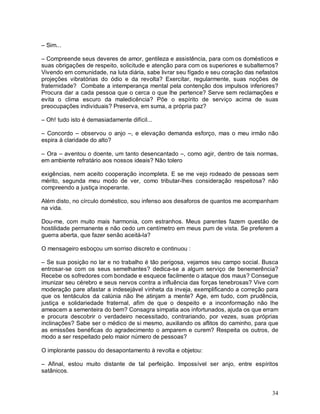 – Sim...

– Compreende seus deveres de amor, gentileza e assistência, para com os domésticos e
suas obrigações de respeito, solicitude e atenção para com os superiores e subalternos?
Vivendo em comunidade, na luta diária, sabe livrar seu fígado e seu coração das nefastos
projeções vibratórias do ódio e da revolta? Exercitar, regularmente, suas noções de
fraternidade? Combate a intemperança mental pela contenção dos impulsos inferiores?
Procura dar a cada pessoa que o cerca o que lhe pertence? Serve sem reclamações e
evita o clima escuro da maledicência? Põe o espírito de serviço acima de suas
preocupações individuais? Preserva, em suma, a própria paz?

– Oh! tudo isto é demasiadamente difícil...

– Concordo – observou o anjo –, e elevação demanda esforço, mas o meu irmão não
espira à claridade do alto?

– Ora – aventou o doente, um tanto desencantado –, como agir, dentro de tais normas,
em ambiente refratário aos nossos ideais? Não tolero

exigências, nem aceito cooperação incompleta. E se me vejo rodeado de pessoas sem
mérito, segunda meu modo de ver, como tributar-lhes consideração respeitosa? não
compreendo a justiça inoperante.

Além disto, no círculo doméstico, sou infenso aos desaforos de quantos me acompanham
na vida.

Dou-me, com muito mais harmonia, com estranhos. Meus parentes fazem questão de
hostilidade permanente e não cedo um centímetro em meus pum de vista. Se preferem a
guerra aberta, que fazer senão aceitá-la?

O mensageiro esboçou um sorriso discreto e continuou :

– Se sua posição no lar e no trabalho é tão perigosa, vejamos seu campo social. Busca
entrosar-se com os seus semelhantes? dedica-se a algum serviço de benemerência?
Recebe os sofredores com bondade e esquece facilmente o ataque dos maus? Consegue
imunizar seu cérebro e seus nervos contra a influência das forças tenebrosas? Vive com
moderação pare afastar a indesejável vinheta da inveja, exemplificando a correção para
que os tentáculos da calúnia não lhe atinjam a mente? Age, em tudo, com prudência,
justiça e solidariedade fraternal, afim de que o despeito e a inconformação não lhe
ameacem a sementeira do bem? Consagra simpatia aos infortunados, ajuda os que erram
e procura descobrir o verdadeiro necessitado, contrariando, por vezes, suas próprias
inclinações? Sabe ser o médico de si mesmo, auxiliando os aflitos do caminho, para que
as emissões benéficas do agradecimento o amparem e curem? Respeita os outros, de
modo a ser respeitado pelo maior número de pessoas?

O implorante passou do desapontamento à revolta e objetou:

– Afinal, estou muito distante de tal perfeição. Impossível ser anjo, entre espíritos
satânicos.


                                                                                     34
 