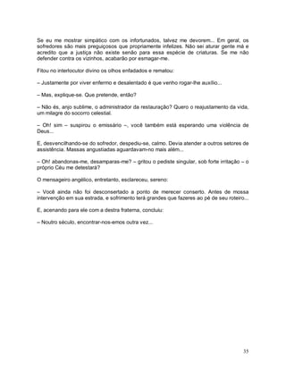 Se eu me mostrar simpático com os infortunados, talvez me devorem... Em geral, os
sofredores são mais preguiçosos que propriamente infelizes. Não sei aturar gente má e
acredito que a justiça não existe senão para essa espécie de criaturas. Se me não
defender contra os vizinhos, acabarão por esmagar-me.

Fitou no interlocutor divino os olhos enfadados e rematou:

– Justamente por viver enfermo e desalentado é que venho rogar-lhe auxílio...

– Mas, explique-se. Que pretende, então?

– Não és, anjo sublime, o administrador da restauração? Quero o reajustamento da vida,
um milagre do socorro celestial.

– Oh! sim – suspirou o emissário –, você também está esperando uma violência de
Deus...

E, desvencilhando-se do sofredor, despediu-se, calmo. Devia atender a outros setores de
assistência. Massas angustiadas aguardavam-no mais além...

– Oh! abandonas-me, desamparas-me? – gritou o pediste singular, sob forte irritação – o
próprio Céu me detestará?

O mensageiro angélico, entretanto, esclareceu, sereno:

– Você ainda não foi desconsertado a ponto de merecer conserto. Antes de mossa
intervenção em sua estrada, e sofrimento terá grandes que fazeres ao pé de seu roteiro...

E, acenando para ele com a destra fraterna, concluiu:

– Noutro século, encontrar-nos-emos outra vez...




                                                                                      35
 