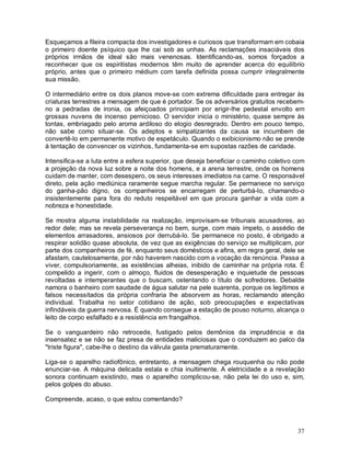Esqueçamos a fileira compacta dos investigadores e curiosos que transformam em cobaia
o primeiro doente psíquico que lhe cai sob as unhas. As reclamações insaciáveis dos
próprios irmãos de ideal são mais venenosas. Identificando-as, somos forçados a
reconhecer que os espiritistas modernos têm muito de aprender acerca do equilíbrio
próprio, antes que o primeiro médium com tarefa definida possa cumprir integralmente
sua missão.

O intermediário entre os dois planos move-se com extrema dificuldade para entregar às
criaturas terrestres a mensagem de que é portador. Se os adversários gratuitos recebem-
no a pedradas de ironia, os afeiçoados principiam por erigir-lhe pedestal envolto em
grossas nuvens de incenso pernicioso. O servidor inicia o ministério, quase sempre às
tontas, embriagado pelo aroma ardiloso do elogio desregrado. Dentro em pouco tempo,
não sabe como situar-se. Os adeptos e simpatizantes da causa se incumbem de
convertê-lo em permanente motivo de espetáculo. Quando o exibicionismo não se prende
à tentação de convencer os vizinhos, fundamenta-se em supostas razões de caridade.

Intensifica-se a luta entre a esfera superior, que deseja beneficiar o caminho coletivo com
a projeção da nova luz sobre a noite dos homens, e a arena terrestre, onde os homens
cuidam de manter, com desespero, os seus interesses imediatos na carne. O responsável
direto, pela ação mediúnica raramente segue marcha regular. Se permanece no serviço
do ganha-pão digno, os companheiros se encarregam de perturbá-lo, chamando-o
insistentemente para fora do reduto respeitável em que procura ganhar a vida com a
nobreza e honestidade.

Se mostra alguma instabilidade na realização, improvisam-se tribunais acusadores, ao
redor dele; mas se revela perseverança no bem, surge, com mais ímpeto, o assédio de
elementos arrasadores, ansiosos por derrubá-lo. Se permanece no posto, é obrigado a
respirar solidão quase absoluta, de vez que as exigências do serviço se multiplicam, por
parte dos companheiros de fé, enquanto seus domésticos e afins, em regra geral, dele se
afastam, cautelosamente, por não haverem nascido com a vocação da renúncia. Passa a
viver, compulsoriamente, as existências alheias, inibido de caminhar na própria rota. É
compelido a ingerir, com o almoço, fluidos de desesperação e inquietude de pessoas
revoltadas e intemperantes que o buscam, ostentando o título de sofredores. Debalde
namora o banheiro com saudade de água salutar na pele suarenta, porque os legítimos e
falsos necessitados da própria confraria lhe absorvem as horas, reclamando atenção
individual. Trabalha no setor cotidiano de ação, sob preocupações e expectativas
infindáveis da guerra nervosa. É quando consegue a estação de pouso noturno, alcança o
leito de corpo esfalfado e a resistência em frangalhos.

Se o vanguardeiro não retrocede, fustigado pelos demônios da imprudência e da
insensatez e se não se faz presa de entidades maliciosas que o conduzem ao palco da
"triste figura", cabe-lhe o destino da válvula gasta prematuramente.

Liga-se o aparelho radiofônico, entretanto, a mensagem chega rouquenha ou não pode
enunciar-se. A máquina delicada estala e chia inultimente. A eletricidade e a revelação
sonora continuam existindo, mas o aparelho complicou-se, não pela lei do uso e, sim,
pelos golpes do abuso.

Compreende, acaso, o que estou comentando?



                                                                                        37
 
