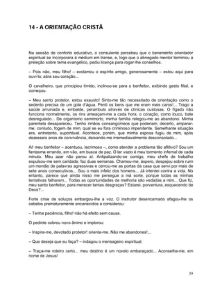 14 - A ORIENTAÇÃO CRISTÃ



Na sessão de conforto educativo, o consulente percebeu que o benemérito orientador
espiritual se incorporara à médium em transe, e, logo que o abnegado mentor terminou a
preleção sobre tema evangélico, pediu licença para rogar-lhe conselhos.

– Pois não, meu filho! – exclamou o espírito amigo, generosamente – estou aqui para
ouvi-lo; abra seu coração...

O cavalheiro, que principiou tímido, inclinou-se para o benfeitor, exibindo gesto filial, e
começou:

– Meu santo protetor, estou exausto! Sinto-me tão necessitado de orientação como o
sedento precisa de um gole d’água. Perdi os bens que me eram mais caros!... Trago a
saúde arruinada e, embalde, perambulo através de clínicas custosas. O fígado não
funciona normalmente, os rins ameaçam-me a cada hora, o coração, como louco, bate
desregulado... De organismo semimorto, minha família relegou-me ao abandono. Minha
parentela desapareceu. Tenho irmãos consangüíneos que poderiam, decerto, amparar-
me; contudo, fogem de mim, qual se eu fora criminoso impenitente. Semelhante situação
era, entretanto, suportável. Acontece, porém, que minha esposa fugiu de mim, após
dezesseis anos de convivência, deixando-me irremediavelmente desconsolado...

Ai! meu benfeitor – acentuou, lacrimoso –, como atender a problema tão aflitivo? Sou um
fantasma errando, em vão, em busca de paz. O lar vazio é meu tormento infernal de cada
minuto. Meu azar não parou aí. Antipatizando-se comigo, meu chefe de trabalho
expulsou-me sem caridade, faz duas semanas. Chamou-me, áspero, despejou sobre ruim
um montão de palavras agressivas e cerrou-me as portas da casa que servi por mais de
sete anos consecutivos... Sou o mais infeliz dos homens... Já intentei contra a vida. No
entanto, parece que ainda nisso me persegue a má sorte, porque todas as minhas
tentativas falharam... Todas as oportunidades de melhoria são vedadas a mim... Que fiz,
meu santo benfeitor, para merecer tantas desgraças? Estarei, porventura, esquecendo de
Deus?...

Forte crise de soluços embargou-lhe a voz. O instrutor desencarnado afagou-lhe os
cabelos prematuramente encanecidos e considerou:

– Tenha paciência, filho! não há efeito sem causa.

O pedinte cobrou novo ânimo e implorou:

– Inspira-me, devotado protetor! orienta-me. Não me abandones!...

– Que deseja que eu faça? – indagou o mensageiro espiritual.

– Traça-me roteiro certo... meu destino é um novelo embaraçado... Aconselha-me, em
nome de Jesus!



                                                                                        39
 