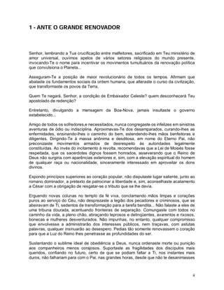 1 - ANTE O GRANDE RENOVADOR



Senhor, lembrando a Tua crucificação entre malfeitores, sacrificado em Teu ministério de
amor universal, ouvimos apelos de vários setores religiosos do mundo presente,
invocando-Te o nome para incentivar os movimentos tumultuários da renovação política
que convulsiona o Planeta...

Asseguram-Te a posição de maior revolucionário de todos os tempos. Afirmam que
abalaste os fundamentos sociais da ordem humana, que alteraste o curso da civilização,
que transformaste os povos da Terra,

Quem Te negará, Senhor, a condição de Embaixador Celeste? quem desconhecerá Teu
apostolado de redenção?

Entretanto, divulgando a mensagem da Boa-Nova, jamais insultaste o governo
estabelecido...

Amigo de todos os sofredores,e necessitados, nunca congregaste os infelizes em sinistras
aventuras de ódio ou indisciplina. Aproximavas-Te dos desamparados, curando-lhes as
enfermidades, ensinando-lhes o caminho do bem, estendendo-lhes mãos benfeitoras e
diligentes. Dirigindo-Te à massa anônima e desditosa, em nome do Eterno Pai, não
preconizaste movimentos armados de desrespeito às autoridades legalmente
constituídas. Ao invés do incitamento à revolta, recomendavas que a Lei de Moisés fosse
respeitada, que os sacerdotes dignos fossem honrados, asseverando que o Reino de
Deus não surgiria com aparências exteriores e, sim, com a elevação espiritual do homem
de qualquer raça ou nacionalidade, sinceramente interessado em aproveitar os dons
divinos.

Expondo princípios superiores ao coração popular, não disputaste lugar saliente, junto ao
romano dominador, a pretexto de patrocinar a liberdade e, sim, aconselhaste acatamento
a César com a obrigação de resgatar-se o tributo que se lhe devia.

Erguendo novas colunas no templo da fé viva, conclamando mãos limpas e corações
puros ao serviço do Céu, não desprezaste a legião dos pecadores e criminosos, que se
abeiravam de Ti, sedentos de transformação para a tarefa bendita... Não falaste a eles de
uma tribuna dourada, acentuando fronteiras de separação. Comungaste com todos no
caminho da vida, a pleno chão, abraçando leprosos e delinqüentes, avarentos e rixosos,
bonecas e mulheres desventurados. Não impunhas, no entanto, qualquer compromisso
que envolvesse a administrarão dos interesses públicos, nem traçavas, com astutas
palavras, qualquer insinuarão ao desespero. Pedias tão somente renovassem o coração
para que a Luz do Reino lhes penetrasse as profundidades do ser.

Sustentando o sublime ideal de obediência a Deus, nunca ordenaste morte ou punição
aos companheiros menos corajosos. Suportaste as fragilidades dos discípulos mais
queridos, confiando no futuro, certo de que se podiam faltar a Ti, nos instantes mais
duros, não falhariam para com o Pai, nas grandes horas, desde que não te desanimasses



                                                                                       4
 