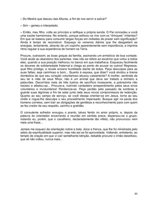 – Do Mestre que desceu das Alturas, a fim de nos servir e salvar?

– Sim – gemeu o interpelado.

– Então, meu filho, volte ao princípio e retifique a própria senda. O Pai concedeu a você
uma saúde harmoniosa. No entanto, porque asfixiou os rins com os “drinques” irritantes?
Em que se baseou para consumir largas forças em noitadas de prazer sem significação?
Ainda é tempo de reconstruir. Esqueça os venenos diários que lhe desgastam as
energias, lentamente, através de um copinho aparentemente sem importância, e imprima
ritmo regular à sua experiência de homem na Terra.

Procure, outrossim, as boas graças da família, assinando um armistício de boa vontade.
Você alude ao abandono dos parentes, mas não se refere ao escárnio que votou a todos
eles, quando a sua posição melhorou no banco em que trabalhava. Esqueceu facilmente
os deveres de solidariedade fraternal e chega ao ponto de acusar os outros! Regresse,
qual filho pródigo, e revele sincera humildade diante de todos. Peça desculpas para as
suas faltas; seja carinhoso e bom... Quanto à esposa, que dizer? você olvidou a tirania
doméstica de que seu coração voluntarioso abusou vastamente? A mulher, sentinela de
seu lar e mãe de seus filhos, não é um animal que deva ser tratado a dinheiro e
palavrões. Decorridos mais de três lustros de sacrifício incessante, a pobrezinha não
resistiu e afastou-se... Procure-a, nutrindo verdadeiro arrependimento pelos seus erros
voluntários e involuntários! Penitencie-se. Peça perdão pelo passado de sombras e
guarde suas lágrimas a fim de selar junto dela seus novos compromissos de redenção.
Quanto ao seu campo de serviço, se você deseja orientar-se em Jesus, torne ao seu
chefe e rogue-lhe desculpe o seu procedimento impensado. Busque agir na pauta dos
homens corretos, sem trair as obrigações de gentileza e reconhecimento para com quem
se fez credor de seu respeito, carinho e gratidão.

O consulente sofredor enxugou o pranto, talvez ferido no amor próprio, e, depois da
palavra do orientador encerrando a reunião em sentida prece, dispersou-se o grupo,
notando eu, porém, que o cavalheiro, declaradamente tão infeliz, não pronunciou nem
mais uma frase...

Jamais me esqueci da orientação nobre e bela, doce e franca, que lhe foi ministrada pelo
sábio da espiritualidade superior, mas não sei se foi aproveitada. Voltando, entretanto, ao
templo de oração em que vi cair semelhante bênção, debalde procurei o irmão desditoso,
que ali não voltou, nunca mais...




                                                                                        40
 