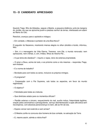15 - O CANDIDATO APRESSADO




Quando Tiago, filho de Zebedeu, seguia o Mestre, a pequena distância, junto às margens
do Jordão, eis que se aproxima jovem e piedoso senhor de terras, interessado em aderir
ao Reino do Céu.

Resoluto, avançou para o apóstolo e indagou:

– Em verdade, o Messias é portador de uma Boa-Nova?

O seguidor do Nazareno, mostrando imensa alegria no olhar cândido e lúcido, informou,
feliz:

– Sim, é o mensageiro da Vida Eterna. Teremos, com Ele, o mundo renovado: nem
opressores, nem vítimas, e, sim, irmãos, filhos do mesmo Pai...

– A que lema ele obedece? – inquiriu o rapaz, dono de extensa propriedade.

– O amor a Deus, acima de tudo, e ao próximo como a nós mesmos – respondeu Tiago,
sem titubear.

– E a norma de trabalho?

– Bondade para com todos os seres, inclusive os próprios inimigos.

– O programa?

– Cooperação com o Pai Supremo, sob todos os aspectos, em favor do mundo
regenerado.

– O objetivo?

– Felicidade para todas as criaturas.

– Que diretrizes estatui para os momentos difíceis?

– Perdão extenso e sincero, esquecimento do mal, auxílio mútuo, fraternidade legítima,
oração pelos adversários e perseguidores, serviço desinteressado e ação altruística sem
recompensa, com absoluta perseverança no bem, até ao fim da luta.

– Espera vencer sem exército e sem armas?

– O Mestre confia no concurso dos homens de boa vontade, na salvação da Terra.

– E, mesmo assim, admite a vitória final?


                                                                                    41
 