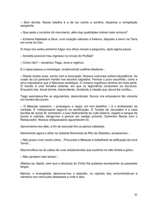 – Sem dúvida. Nossa batalha é a da luz contra a sombra; dispensa a competição
sangrenta.

– Que pede o condutor do movimento, além das qualidades nobres mais comuns?

– Extrema fidelidade a Deus, num coração valoroso e fraterno, disposto a servir na Terra
em nome do Céu.

O moço rico exibiu estranho fulgor nos olhos móveis e perguntou, após ligeira pausa:

– Acredita possível meu ingresso no círculo do Profeta?

– Como não? – exclamou Tiago, doce e ingênuo.

E o rapaz passou a monologar, evidenciando sublime idealismo :

– Desde muitos anos, sonho com a renovação. Nossos costumes sofrem decadência. As
vozes da Lei parecem mortas nos escritos sagrados. Fenece o povo escolhido, como a
erva improdutiva que a Natureza amaldiçoa. O romano orgulhoso domina em toda parte.
O mundo é uma fornalha ardente, em que os legionários consomem os escravos.
Enquanto isto, Israel dorme, imprevidente, olvidando a missão que Jeová lhe confiou...

Tiago assinalava-lhe os argumentos, deslumbrado. Nunca vira entusiasmo tão vibrante
em homem tão jovem.

– O Messias nazareno – prosseguiu o rapaz, em tom beatífico – é o embaixador da
verdade, E’ indispensável segui-lo na santificação. O Templo de Jerusalém é a casa
bendita de nossa fé; entretanto, o luxo desbordante do culto externo, regado a sangue de
touros e cabritos, obriga-nos a pensar em castigo próximo. Cerremos fileiras com o
Restaurador. Nossos antepassados aguardavam-no.

Aproximemo-nos dele, a fim de executar-lhe os planos celestiais.

Demorando agora o olhar na radiante fisionomia do filho de Zebedeu, acrescentou :

– Não posso viver noutro clima... Procurarei o Messias e trabalharei na edificação da nova
Terra!...

Desvencilhou-se do cabaz de uvas amadurecidas que sustinha na mão direita e gritou:

– Não perderei mais tempo!...

Afastou-se, lépido, sem que o discípulo do Cristo lhe pudesse acompanhar as passadas
largas.

Marcos, o evangelista, descreve-nos o episódio, no capítulo dez, encontrando-se a
narrativa nos versículos dezessete a vinte e dois.




                                                                                       42
 