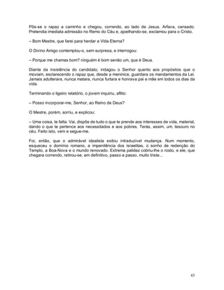 Pôs-se o rapaz a caminho e chegou, correndo, ao lado de Jesus. Arfava, cansado.
Pretendia imediata admissão no Remo do Céu e, ajoelhando-se, exclamou para o Cristo.

– Bom Mestre, que farei para herdar a Vida Eterna?

O Divino Amigo contemplou-o, sem surpresa, e interrogou:

– Porque me chamas bom? ninguém é bom senão um, que é Deus.

Diante da insistência do candidato, indagou o Senhor quanto aos propósitos que o
moviam, esclarecendo o rapaz que, desde a meninice, guardara os mandamentos da Lei.
Jamais adulterara, nunca matara, nunca furtara e honrava pai e mãe em todos os dias da
vida.

Terminando o ligeiro relatório, o jovem inquiriu, aflito:

– Posso incorporar-me, Senhor, ao Reino de Deus?

O Mestre, porém, sorriu, e explicou:

– Uma coisa, te falta. Vai, dispõe de tudo o que te prende aos interesses de vida, material,
dando o que te pertence aos necessitados e aos pobres. Terás, assim, um, tesouro no
céu. Feito isto, vem e segue-me.

Foi, então, que o admirável idealista exibiu intraduzível mudança. Num momento,
esqueceu o domínio romano, a impenitência dos israelitas, o sonho de redenção do
Templo, a Boa-Nova e o mundo renovado. Extrema palidez cobriu-lhe o rosto, e ele, que
chegara correndo, retirou-se, em definitivo, passo a passo, muito triste...




                                                                                         43
 