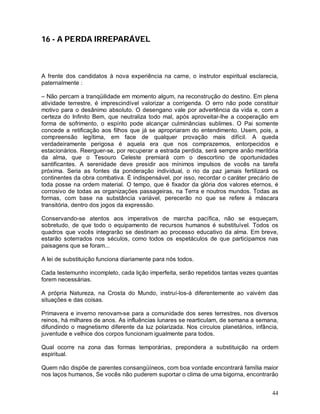 16 - A PERDA IRREPARÁVEL



A frente dos candidatos à nova experiência na carne, o instrutor espiritual esclarecia,
paternalmente :

– Não percam a tranqüilidade em momento algum, na reconstrução do destino. Em plena
atividade terrestre, é imprescindível valorizar a corrigenda. O erro não pode constituir
motivo para o desânimo absoluto. O desengano vale por advertência da vida e, com a
certeza do Infinito Bem, que neutraliza todo mal, após aproveitar-lhe a cooperação em
forma de sofrimento, o espírito pode alcançar culminâncias sublimes. O Pai somente
concede a retificação aos filhos que já se apropriaram do entendimento. Usem, pois, a
compreensão legítima, em face de qualquer provação mais difícil. A queda
verdadeiramente perigosa é aquela era que nos comprazemos, entorpecidos e
estacionários. Reerguer-se, por recuperar a estrada perdida, será sempre anão meritória
da alma, que o Tesouro Celeste premiará com o descortino de oportunidades
santificantes. A serenidade deve presidir aos mínimos impulsos de vocês na tarefa
próxima. Seria as fontes da ponderação individual, o rio da paz jamais fertilizará os
continentes da obra combativa. É indispensável, por isso, recordar o caráter precário de
toda posse na ordem material. O tempo, que é fixador da glória dos valores eternos, é
corrosivo de todas as organizações passageiras, na Terra e noutros mundos. Todas as
formas, com base na substância variável, perecerão no que se refere à máscara
transitória, dentro dos jogos da expressão.

Conservando-se atentos aos imperativos de marcha pacífica, não se esqueçam,
sobretudo, de que todo o equipamento de recursos humanos é substituível. Todos os
quadros que vocês integrarão se destinam ao processo educativo da alma. Em breve,
estarão soterrados nos séculos, como todos os espetáculos de que participamos nas
paisagens que se foram...

A lei de substituição funciona diariamente para nós todos.

Cada testemunho incompleto, cada lição imperfeita, serão repetidos tantas vezes quantas
forem necessárias.

A própria Natureza, na Crosta do Mundo, instruí-los-á diferentemente ao vaivém das
situações e das coisas.

Primavera e inverno renovam-se para a comunidade dos seres terrestres, nos diversos
reinos, há milhares de anos. As influências lunares se rearticulam, de semana a semana,
difundindo o magnetismo diferente da luz polarizada. Nos círculos planetários, infância,
juventude e velhice dos corpos funcionam igualmente para todos.

Qual ocorre na zona das formas temporárias, prepondera a substituição na ordem
espiritual.

Quem não dispõe de parentes consangüíneos, com boa vontade encontrará família maior
nos laços humanos, Se vocês não puderem suportar o clima de uma bigorna, encontrarão


                                                                                     44
 