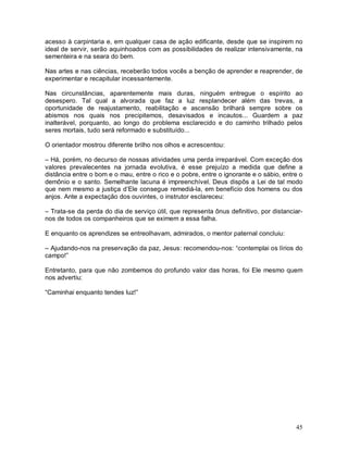 acesso à carpintaria e, em qualquer casa de ação edificante, desde que se inspirem no
ideal de servir, serão aquinhoados com as possibilidades de realizar intensivamente, na
sementeira e na seara do bem.

Nas artes e nas ciências, receberão todos vocês a benção de aprender e reaprender, de
experimentar e recapitular incessantemente.

Nas circunstâncias, aparentemente mais duras, ninguém entregue o espírito ao
desespero. Tal qual a alvorada que faz a luz resplandecer além das trevas, a
oportunidade de reajustamento, reabilitação e ascensão brilhará sempre sobre os
abismos nos quais nos precipitemos, desavisados e incautos... Guardem a paz
inalterável, porquanto, ao longo do problema esclarecido e do caminho trilhado pelos
seres mortais, tudo será reformado e substituído...

O orientador mostrou diferente brilho nos olhos e acrescentou:

– Há, porém, no decurso de nossas atividades uma perda irreparável. Com exceção dos
valores prevalecentes na jornada evolutiva, é esse prejuízo a medida que define a
distância entre o bom e o mau, entre o rico e o pobre, entre o ignorante e o sábio, entre o
demônio e o santo. Semelhante lacuna é impreenchível. Deus dispôs a Lei de tal modo
que nem mesmo a justiça d’Ele consegue remediá-la, em benefício dos homens ou dos
anjos. Ante a expectação dos ouvintes, o instrutor esclareceu:

– Trata-se da perda do dia de serviço útil, que representa ônus definitivo, por distanciar-
nos de todos os companheiros que se eximem a essa falha.

E enquanto os aprendizes se entreolhavam, admirados, o mentor paternal concluiu:

– Ajudando-nos na preservação da paz, Jesus: recomendou-nos: “contemplai os lírios do
campo!”

Entretanto, para que não zombemos do profundo valor das horas, foi Ele mesmo quem
nos advertiu:

“Caminhai enquanto tendes luz!”




                                                                                        45
 