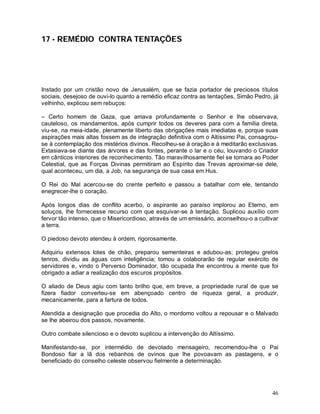 17 - REMÉDIO CONTRA TENTAÇÕES




Instado por um cristão novo de Jerusalém, que se fazia portador de preciosos títulos
sociais, desejoso de ouvi-lo quanto a remédio eficaz contra as tentações, Simão Pedro, já
velhinho, explicou sem rebuços:

– Certo homem de Gaza, que amava profundamente o Senhor e lhe observava,
cauteloso, os mandamentos, após cumprir todos os deveres para com a família direta,
viu-se, na meia-idade, plenamente liberto das obrigações mais imediatas e, porque suas
aspirações mais altas fossem as de integração definitiva com o Altíssimo Pai, consagrou-
se à contemplação dos mistérios divinos. Recolheu-se à oração e à meditarão exclusivas.
Extasiava-se diante das árvores e das fontes, perante o lar e o céu, louvando o Criador
em cânticos interiores de reconhecimento. Tão maravilhosamente fiel se tornara ao Poder
Celestial, que as Forças Divinas permitiram ao Espírito das Trevas aproximar-se dele,
qual aconteceu, um dia, a Job, na segurança de sua casa em Hus.

O Rei do Mal acercou-se do crente perfeito e passou a batalhar com ele, tentando
enegrecer-lhe o coração.

Após longos dias de conflito acerbo, o aspirante ao paraíso implorou ao Eterno, em
soluços, lhe fornecesse recurso com que esquivar-se à tentação. Suplicou auxílio com
fervor tão intenso, que o Misericordioso, através de um emissário, aconselhou-o a cultivar
a terra.

O piedoso devoto atendeu à ordem, rigorosamente.

Adquiriu extensos lotes de chão, preparou sementeiras e adubou-as; protegeu grelos
tenros, dividiu as águas com inteligência; tomou a colaborarão de regular exército de
servidores e, vindo o Perverso Dominador, tão ocupada lhe encontrou a mente que foi
obrigado a adiar a realização dos escuros propósitos.

O aliado de Deus agiu com tanto brilho que, em breve, a propriedade rural de que se
fizera fiador converteu-se em abençoado centro de riqueza geral, a produzir,
mecanicamente, para a fartura de todos.

Atendida a designação que procedia do Alto, o mordomo voltou a repousar e o Malvado
se lhe abeirou dos passos, novamente.

Outro combate silencioso e o devoto suplicou a intervenção do Altíssimo.

Manifestando-se, por intermédio de devotado mensageiro, recomendou-lhe o Pai
Bondoso fiar a lã dos rebanhos de ovinos que lhe povoavam as pastagens, e o
beneficiado do conselho celeste observou fielmente a determinação.




                                                                                       46
 