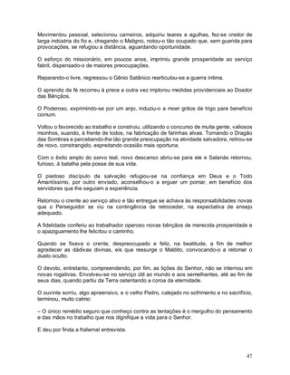 Movimentou pessoal, selecionou carneiros, adquiriu teares e agulhas, fez-se credor de
larga indústria do fio e, chegando o Maligno, notou-o tão ocupado que, sem guarida para
provocações, se refugiou a distância, aguardando oportunidade.

O esforço do missionário, em poucos anos, imprimiu grande prosperidade ao serviço
fabril, dispensado-o de maiores preocupações.

Reparando-o livre, regressou o Gênio Satânico rearticulou-se a guerra íntima.

O aprendiz da fé recorreu à prece e outra vez implorou medidas providenciais ao Doador
das Bênçãos.

O Poderoso, exprimindo-se por um anjo, induziu-o a moer grãos de trigo para benefício
comum.

Voltou o favorecido ao trabalho e construiu, utilizando o concurso de muita gente, valiosos
moinhos, suando, à frente de todos, na fabricação de farinhas alvas. Tornando o Dragão
das Sombras e percebendo-lhe tão grande preocupação na atividade salvadora, retirou-se
de novo, constrangido, espreitando ocasião mais oportuna.

Com o êxito amplo do servo leal, novo descanso abriu-se para ele e Satanás retornou,
furioso, à batalha pela posse de sua vida.

O piedoso discípulo da salvação refugiou-se na confiança em Deus e o Todo
Amantíssimo, por outro enviado, aconselhou-o a erguer um pomar, em benefício dos
servidores que lhe seguiam a experiência.

Retornou o crente ao serviço ativo e tão entregue se achava às responsabilidades novas
que o Perseguidor se viu na contingência de retroceder, na expectativa de ensejo
adequado.

A fidelidade conferiu ao trabalhador operoso novas bênçãos de merecida prosperidade e
o apaziguamento lhe felicitou o caminho.

Quando se fixava o crente, despreocupado e feliz, na beatitude, a fim de melhor
agradecer as dádivas divinas, eis que ressurge o Maldito, convocando-o a retomar o
duelo oculto.

O devoto, entretanto, compreendendo, por fim, as lições do Senhor, não se internou em
novas rogativas. Envolveu-se no serviço útil ao mundo e aos semelhantes, até ao fim de
seus dias, quando partiu da Terra ostentando a coroa da eternidade.

O ouvinte sorriu, algo apreensivo, e o velho Pedro, calejado no sofrimento e no sacrifício,
terminou, muito calmo:

– O único remédio seguro que conheço contra as tentações é o mergulho do pensamento
e das mãos no trabalho que nos dignifique a vida para o Senhor.

E deu por finda a fraternal entrevista.



                                                                                        47
 